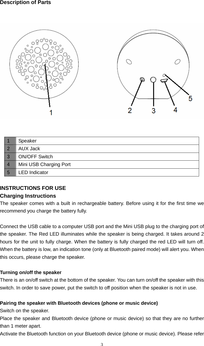  3  Description of Parts       INSTRUCTIONS FOR USE Charging Instructions The speaker comes with a built in rechargeable battery. Before using it for the first time we recommend you charge the battery fully.    Connect the USB cable to a computer USB port and the Mini USB plug to the charging port of the speaker. The Red LED illuminates while the speaker is being charged. It takes around 2 hours for the unit to fully charge. When the battery is fully charged the red LED will turn off. When the battery is low, an indication tone (only at Bluetooth paired mode) will alert you. When this occurs, please charge the speaker.  Turning on/off the speaker There is an on/off switch at the bottom of the speaker. You can turn on/off the speaker with this switch. In order to save power, put the switch to off position when the speaker is not in use.  Pairing the speaker with Bluetooth devices (phone or music device) Switch on the speaker. Place the speaker and Bluetooth device (phone or music device) so that they are no further than 1 meter apart. Activate the Bluetooth function on your Bluetooth device (phone or music device). Please refer 1 Speaker 2 AUX Jack 3 ON/OFF Switch 4  Mini USB Charging Port 5 LED Indicator 