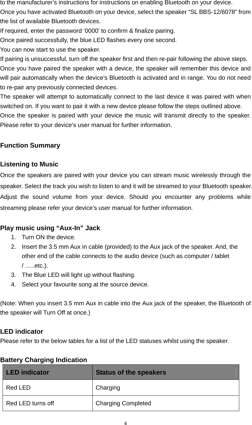  4  to the manufacturer’s instructions for instructions on enabling Bluetooth on your device. Once you have activated Bluetooth on your device, select the speaker “SL BBS-12/6078” from the list of available Bluetooth devices. If required, enter the password ‘0000’ to confirm &amp; finalize pairing. Once paired successfully, the blue LED flashes every one second. You can now start to use the speaker. If pairing is unsuccessful, turn off the speaker first and then re-pair following the above steps. Once you have paired the speaker with a device, the speaker will remember this device and will pair automatically when the device’s Bluetooth is activated and in range. You do not need to re-pair any previously connected devices. The speaker will attempt to automatically connect to the last device it was paired with when switched on. If you want to pair it with a new device please follow the steps outlined above. Once the speaker is paired with your device the music will transmit directly to the speaker. Please refer to your device’s user manual for further information.  Function Summary    Listening to Music Once the speakers are paired with your device you can stream music wirelessly through the speaker. Select the track you wish to listen to and it will be streamed to your Bluetooth speaker. Adjust the sound volume from your device. Should you encounter any problems while streaming please refer your device’s user manual for further information.  Play music using “Aux-In” Jack 1.  Turn ON the device. 2.  Insert the 3.5 mm Aux in cable (provided) to the Aux jack of the speaker. And, the other end of the cable connects to the audio device (such as computer / tablet / …..etc.). 3.  The Blue LED will light up without flashing. 4.  Select your favourite song at the source device.  (Note: When you insert 3.5 mm Aux in cable into the Aux jack of the speaker, the Bluetooth of the speaker will Turn Off at once.)  LED indicator Please refer to the below tables for a list of the LED statuses whilst using the speaker.  Battery Charging Indication LED indicator  Status of the speakers Red LED   Charging  Red LED turns off  Charging Completed 