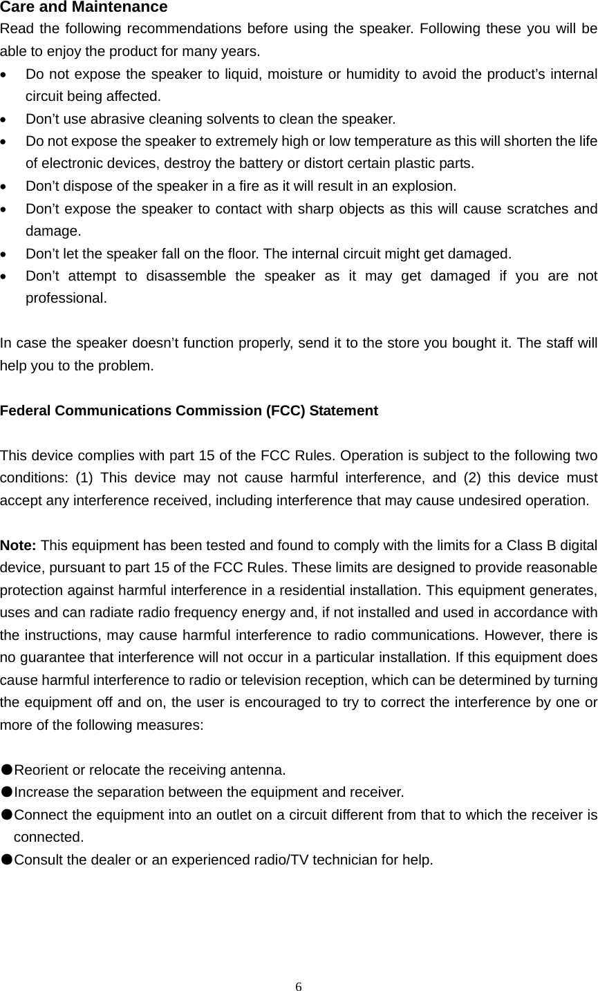  6   Care and Maintenance Read the following recommendations before using the speaker. Following these you will be able to enjoy the product for many years. •  Do not expose the speaker to liquid, moisture or humidity to avoid the product’s internal circuit being affected. •  Don’t use abrasive cleaning solvents to clean the speaker. •  Do not expose the speaker to extremely high or low temperature as this will shorten the life of electronic devices, destroy the battery or distort certain plastic parts. •  Don’t dispose of the speaker in a fire as it will result in an explosion. •  Don’t expose the speaker to contact with sharp objects as this will cause scratches and damage. •  Don’t let the speaker fall on the floor. The internal circuit might get damaged. •  Don’t attempt to disassemble the speaker as it may get damaged if you are not professional.  In case the speaker doesn’t function properly, send it to the store you bought it. The staff will help you to the problem.  Federal Communications Commission (FCC) Statement  This device complies with part 15 of the FCC Rules. Operation is subject to the following two conditions: (1) This device may not cause harmful interference, and (2) this device must accept any interference received, including interference that may cause undesired operation.      Note: This equipment has been tested and found to comply with the limits for a Class B digital device, pursuant to part 15 of the FCC Rules. These limits are designed to provide reasonable protection against harmful interference in a residential installation. This equipment generates, uses and can radiate radio frequency energy and, if not installed and used in accordance with the instructions, may cause harmful interference to radio communications. However, there is no guarantee that interference will not occur in a particular installation. If this equipment does cause harmful interference to radio or television reception, which can be determined by turning the equipment off and on, the user is encouraged to try to correct the interference by one or more of the following measures:        ●Reorient or relocate the receiving antenna. ●Increase the separation between the equipment and receiver.       ●Connect the equipment into an outlet on a circuit different from that to which the receiver is connected.       ●Consult the dealer or an experienced radio/TV technician for help.             