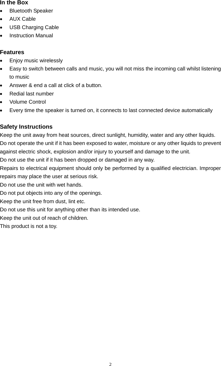  2   In the Box • Bluetooth Speaker • AUX Cable •  USB Charging Cable • Instruction Manual  Features •  Enjoy music wirelessly •  Easy to switch between calls and music, you will not miss the incoming call whilst listening to music •  Answer &amp; end a call at click of a button. •  Redial last number • Volume Control •  Every time the speaker is turned on, it connects to last connected device automatically  Safety Instructions Keep the unit away from heat sources, direct sunlight, humidity, water and any other liquids. Do not operate the unit if it has been exposed to water, moisture or any other liquids to prevent against electric shock, explosion and/or injury to yourself and damage to the unit. Do not use the unit if it has been dropped or damaged in any way. Repairs to electrical equipment should only be performed by a qualified electrician. Improper repairs may place the user at serious risk. Do not use the unit with wet hands. Do not put objects into any of the openings. Keep the unit free from dust, lint etc. Do not use this unit for anything other than its intended use. Keep the unit out of reach of children. This product is not a toy.       