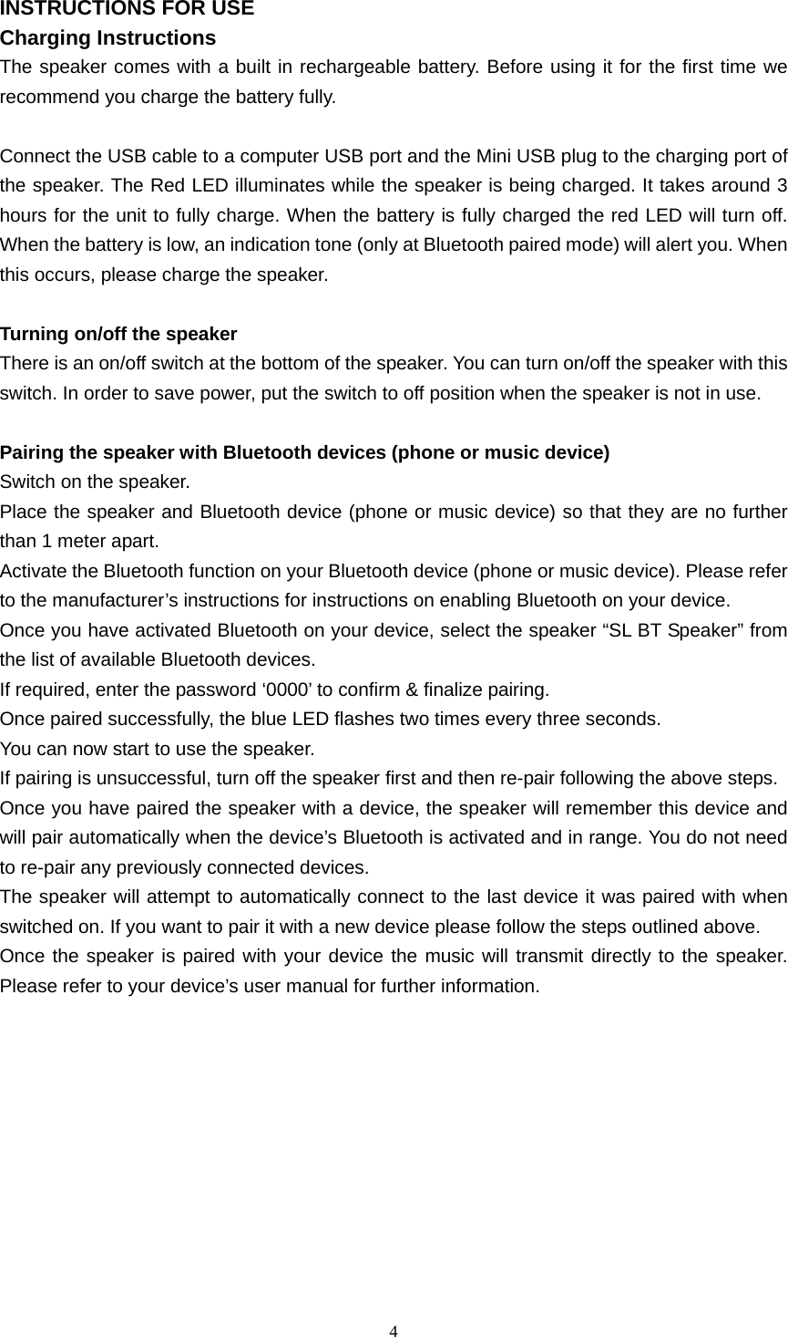  4  INSTRUCTIONS FOR USE Charging Instructions The speaker comes with a built in rechargeable battery. Before using it for the first time we recommend you charge the battery fully.    Connect the USB cable to a computer USB port and the Mini USB plug to the charging port of the speaker. The Red LED illuminates while the speaker is being charged. It takes around 3 hours for the unit to fully charge. When the battery is fully charged the red LED will turn off. When the battery is low, an indication tone (only at Bluetooth paired mode) will alert you. When this occurs, please charge the speaker.  Turning on/off the speaker There is an on/off switch at the bottom of the speaker. You can turn on/off the speaker with this switch. In order to save power, put the switch to off position when the speaker is not in use.  Pairing the speaker with Bluetooth devices (phone or music device) Switch on the speaker. Place the speaker and Bluetooth device (phone or music device) so that they are no further than 1 meter apart. Activate the Bluetooth function on your Bluetooth device (phone or music device). Please refer to the manufacturer’s instructions for instructions on enabling Bluetooth on your device.   Once you have activated Bluetooth on your device, select the speaker “SL BT Speaker” from the list of available Bluetooth devices.   If required, enter the password ‘0000’ to confirm &amp; finalize pairing. Once paired successfully, the blue LED flashes two times every three seconds.   You can now start to use the speaker.   If pairing is unsuccessful, turn off the speaker first and then re-pair following the above steps. Once you have paired the speaker with a device, the speaker will remember this device and will pair automatically when the device’s Bluetooth is activated and in range. You do not need to re-pair any previously connected devices.   The speaker will attempt to automatically connect to the last device it was paired with when switched on. If you want to pair it with a new device please follow the steps outlined above.   Once the speaker is paired with your device the music will transmit directly to the speaker. Please refer to your device’s user manual for further information.          