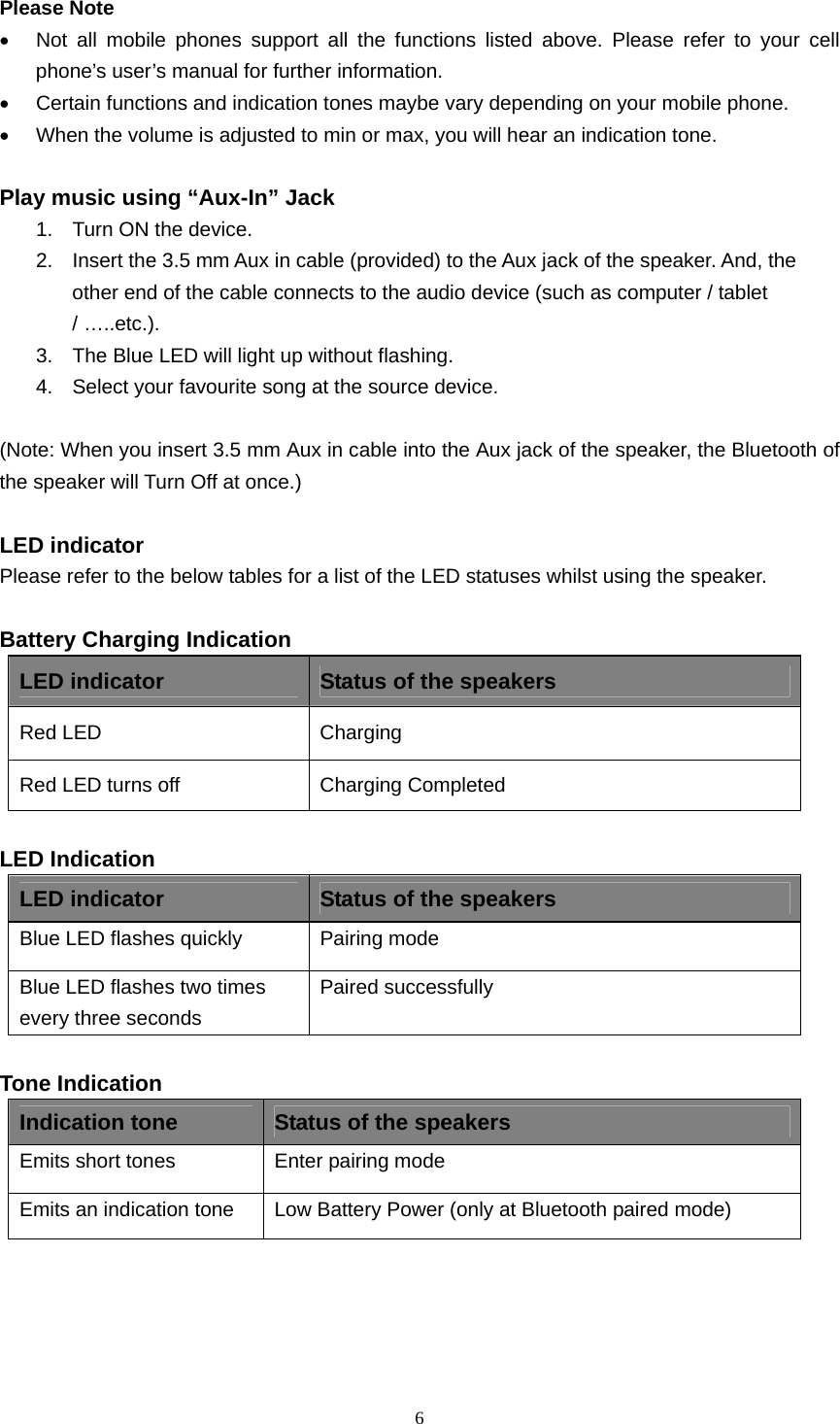  6  Please Note •  Not all mobile phones support all the functions listed above. Please refer to your cell phone’s user’s manual for further information. •  Certain functions and indication tones maybe vary depending on your mobile phone. •  When the volume is adjusted to min or max, you will hear an indication tone.  Play music using “Aux-In” Jack 1.  Turn ON the device. 2.  Insert the 3.5 mm Aux in cable (provided) to the Aux jack of the speaker. And, the other end of the cable connects to the audio device (such as computer / tablet / …..etc.). 3.  The Blue LED will light up without flashing. 4.  Select your favourite song at the source device.  (Note: When you insert 3.5 mm Aux in cable into the Aux jack of the speaker, the Bluetooth of the speaker will Turn Off at once.)  LED indicator Please refer to the below tables for a list of the LED statuses whilst using the speaker.  Battery Charging Indication LED indicator  Status of the speakers Red LED   Charging  Red LED turns off  Charging Completed  LED Indication LED indicator  Status of the speakers Blue LED flashes quickly  Pairing mode Blue LED flashes two times every three seconds Paired successfully  Tone Indication Indication tone  Status of the speakers Emits short tones  Enter pairing mode Emits an indication tone  Low Battery Power (only at Bluetooth paired mode)      