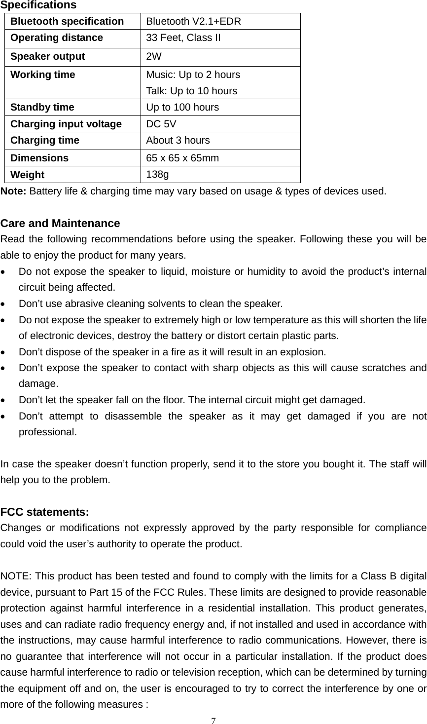  7  Specifications Bluetooth specification  Bluetooth V2.1+EDR Operating distance  33 Feet, Class II Speaker output  2W Working time  Music: Up to 2 hours Talk: Up to 10 hours Standby time  Up to 100 hours Charging input voltage  DC 5V Charging time  About 3 hours Dimensions  65 x 65 x 65mm Weight  138g Note: Battery life &amp; charging time may vary based on usage &amp; types of devices used.  Care and Maintenance Read the following recommendations before using the speaker. Following these you will be able to enjoy the product for many years. •  Do not expose the speaker to liquid, moisture or humidity to avoid the product’s internal circuit being affected. •  Don’t use abrasive cleaning solvents to clean the speaker. •  Do not expose the speaker to extremely high or low temperature as this will shorten the life of electronic devices, destroy the battery or distort certain plastic parts. •  Don’t dispose of the speaker in a fire as it will result in an explosion. •  Don’t expose the speaker to contact with sharp objects as this will cause scratches and damage. •  Don’t let the speaker fall on the floor. The internal circuit might get damaged. •  Don’t attempt to disassemble the speaker as it may get damaged if you are not professional.  In case the speaker doesn’t function properly, send it to the store you bought it. The staff will help you to the problem.  FCC statements: Changes or modifications not expressly approved by the party responsible for compliance could void the user’s authority to operate the product.  NOTE: This product has been tested and found to comply with the limits for a Class B digital device, pursuant to Part 15 of the FCC Rules. These limits are designed to provide reasonable protection against harmful interference in a residential installation. This product generates, uses and can radiate radio frequency energy and, if not installed and used in accordance with the instructions, may cause harmful interference to radio communications. However, there is no guarantee that interference will not occur in a particular installation. If the product does cause harmful interference to radio or television reception, which can be determined by turning the equipment off and on, the user is encouraged to try to correct the interference by one or more of the following measures : 