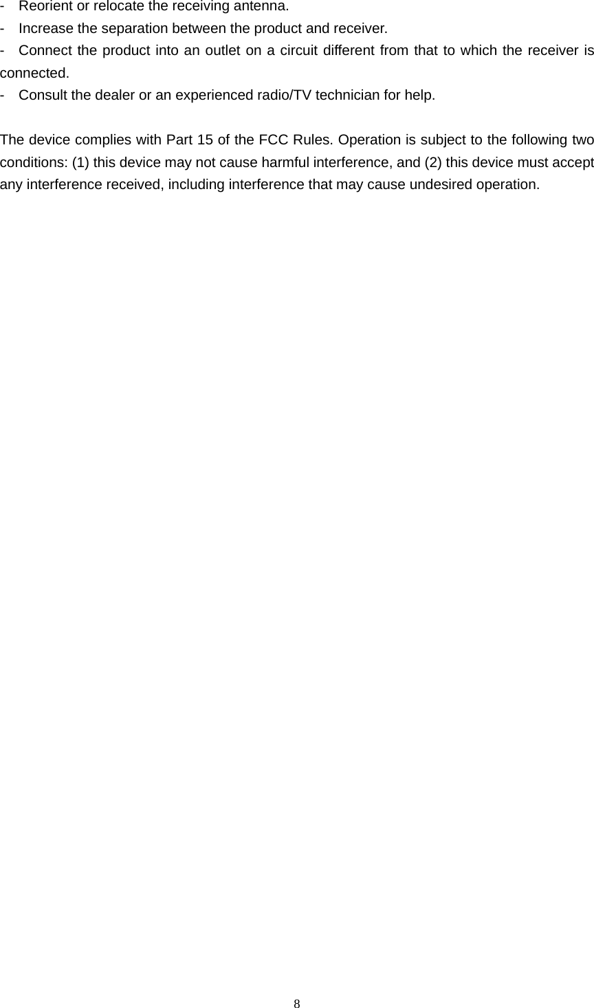  8  -    Reorient or relocate the receiving antenna. -    Increase the separation between the product and receiver. -  Connect the product into an outlet on a circuit different from that to which the receiver is connected. -    Consult the dealer or an experienced radio/TV technician for help.  The device complies with Part 15 of the FCC Rules. Operation is subject to the following two conditions: (1) this device may not cause harmful interference, and (2) this device must accept any interference received, including interference that may cause undesired operation.                                    