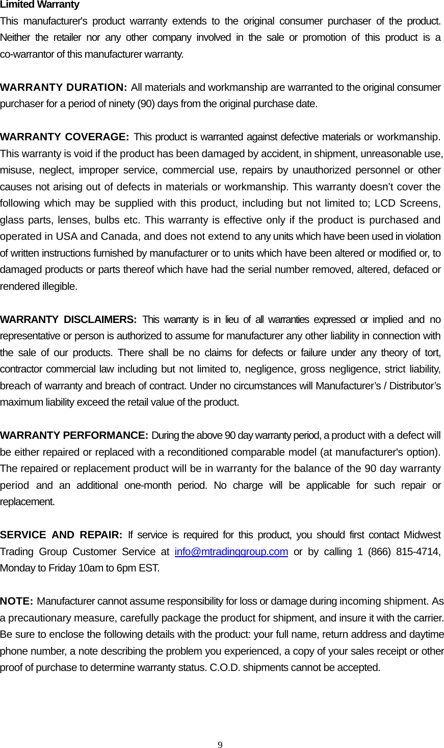  9  Limited Warranty This manufacturer&apos;s product warranty extends to the original consumer purchaser of the product. Neither the retailer nor any other company involved in the sale or promotion of this product is a co-warrantor of this manufacturer warranty.  WARRANTY DURATION: All materials and workmanship are warranted to the original consumer purchaser for a period of ninety (90) days from the original purchase date.  WARRANTY COVERAGE: This product is warranted against defective materials or workmanship. This warranty is void if the product has been damaged by accident, in shipment, unreasonable use, misuse, neglect, improper service, commercial use, repairs by unauthorized personnel or other causes not arising out of defects in materials or workmanship. This warranty doesn’t cover the following which may be supplied with this product, including but not limited to; LCD Screens, glass parts, lenses, bulbs etc. This warranty is effective only if the product is purchased and operated in USA and Canada, and does not extend to any units which have been used in violation of written instructions furnished by manufacturer or to units which have been altered or modified or, to damaged products or parts thereof which have had the serial number removed, altered, defaced or rendered illegible.  WARRANTY DISCLAIMERS: This warranty is in lieu of all warranties expressed or implied and no representative or person is authorized to assume for manufacturer any other liability in connection with the sale of our products. There shall be no claims for defects or failure under any theory of tort, contractor commercial law including but not limited to, negligence, gross negligence, strict liability, breach of warranty and breach of contract. Under no circumstances will Manufacturer’s / Distributor’s maximum liability exceed the retail value of the product.  WARRANTY PERFORMANCE: During the above 90 day warranty period, a product with a defect will be either repaired or replaced with a reconditioned comparable model (at manufacturer&apos;s option). The repaired or replacement product will be in warranty for the balance of the 90 day warranty period and an additional one-month period. No charge will be applicable for such repair or replacement.  SERVICE AND REPAIR: If service is required for this product, you should first contact Midwest Trading Group Customer Service at info@mtradinggroup.com or by calling 1 (866) 815-4714, Monday to Friday 10am to 6pm EST.  NOTE: Manufacturer cannot assume responsibility for loss or damage during incoming shipment. As a precautionary measure, carefully package the product for shipment, and insure it with the carrier. Be sure to enclose the following details with the product: your full name, return address and daytime phone number, a note describing the problem you experienced, a copy of your sales receipt or other proof of purchase to determine warranty status. C.O.D. shipments cannot be accepted. 