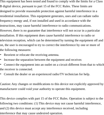    This equipment has been tested and found to comply with the limits for a Class B digital device, pursuant to part 15 of the FCC Rules. These limits are designed to provide reasonable protection against harmful interference in a residential installation. This equipment generates, uses and can radiate radio frequency energy and, if not installed and used in accordance with the instructions, may cause harmful interference to radio communications. However, there is no guarantee that interference will not occur in a particular installation. If this equipment does cause harmful interference to radio or television reception, which can be determined by turning the equipment off and on, the user is encouraged to try to correct the interference by one or more of the following measures: •  Reorient or relocate the receiving antenna. •  Increase the separation between the equipment and receiver. •  Connect the equipment into an outlet on a circuit different from that to which the receiver is connected. •  Consult the dealer or an experienced radio/TV technician for help.  Caution: Any changes or modiﬁcations to this device not explicitly approved by manufacturer could void your authority to operate this equipment.  This device complies with part 15 of the FCC Rules. Operation is subject to the following two conditions: (1) This device may not cause harmful interference, and (2) this device must accept any interference received, including interference that may cause undesired operation.     