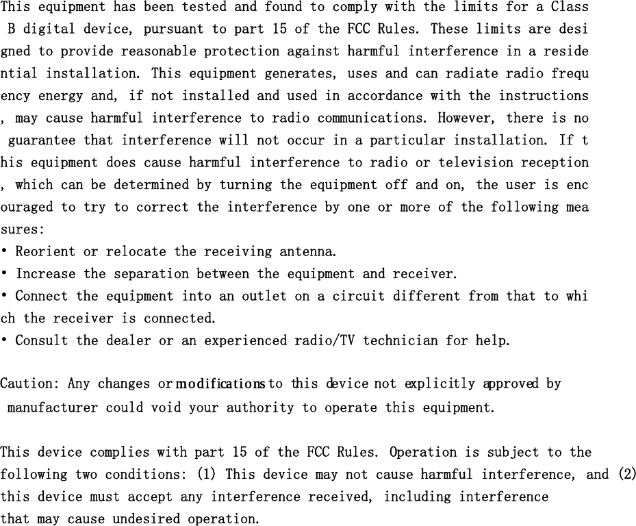 This equipment has been tested and found to comply with the limits for a Class B digital device, pursuant to part 15 of the FCC Rules. These limits are designed to provide reasonable protection against harmful interference in a residential installation. This equipment generates, uses and can radiate radio frequency energy and, if not installed and used in accordance with the instructions, may cause harmful interference to radio communications. However, there is no guarantee that interference will not occur in a particular installation. If this equipment does cause harmful interference to radio or television reception, which can be determined by turning the equipment off and on, the user is encouraged to try to correct the interference by one or more of the following measures: • Reorient or relocate the receiving antenna. • Increase the separation between the equipment and receiver. • Connect the equipment into an outlet on a circuit different from that to which the receiver is connected. • Consult the dealer or an experienced radio/TV technician for help. 　Caution: Any changes or modifications to this device not explicitly approved by manufacturer could void your authority to operate this equipment.　This device complies with part 15 of the FCC Rules. Operation is subject to the following two conditions: (1) This device may not cause harmful interference, and (2) this device must accept any interference received, including interference that may cause undesired operation.  