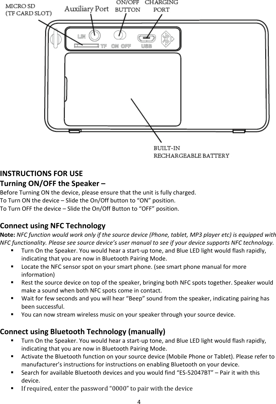 4INSTRUCTIONSFORUSETurningON/OFFtheSpeaker–BeforeTurningONthedevice,pleaseensurethattheunitisfullycharged.ToTurnONthedevice–SlidetheOn/Offbuttonto“ON”position.ToTurnOFFthedevice–SlidetheOn/OffButtonto“OFF”position.ConnectusingNFCTechnologyNote:NFCfunctionwouldworkonlyifthesourcedevice(Phone,tablet,MP3playeretc)isequippedwithNFCfunctionality.Pleaseseesourcedevice’susermanualtoseeifyourdevicesupportsNFCtechnology. TurnOntheSpeaker.Youwouldhearastart‐uptone,andBlueLEDlightwouldflashrapidly,indicatingthatyouarenowinBluetoothPairingMode. LocatetheNFCsensorspotonyoursmartphone.(seesmartphonemanualformoreinformation) Restthesourcedeviceontopofthespeaker,bringingbothNFCspotstogether.SpeakerwouldmakeasoundwhenbothNFCspotscomeincontact. Waitforfewsecondsandyouwillhear“Beep”soundfromthespeaker,indicatingpairinghasbeensuccessful. Youcannowstreamwirelessmusiconyourspeakerthroughyoursourcedevice.ConnectusingBluetoothTechnology(manually) TurnOntheSpeaker.Youwouldhearastart‐uptone,andBlueLEDlightwouldflashrapidly,indicatingthatyouarenowinBluetoothPairingMode. ActivatetheBluetoothfunctiononyoursourcedevice(MobilePhoneorTablet).Pleaserefertomanufacturer’sinstructionsforinstructionsonenablingBluetoothonyourdevice. SearchforavailableBluetoothdevicesandyouwouldfind“ES‐52047BT”–Pairitwiththisdevice. Ifrequired,enterthepassword“0000”topairwiththedevice