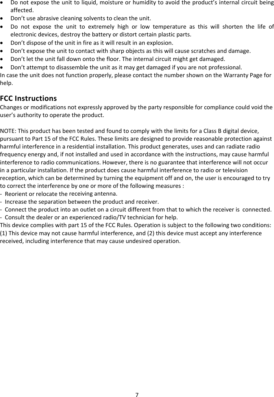 7• Donotexposetheunittoliquid,moistureorhumiditytoavoidtheproduct’sinternalcircuitbeingaffected.• Don’tuseabrasivecleaningsolventstocleantheunit.• Donotexposetheunittoextremelyhighorlowtemperatureasthiswillshortenthelifeofelectronicdevices,destroythebatteryordistortcertainplasticparts.• Don’tdisposeoftheunitinfireasitwillresultinanexplosion.• Don’texposetheunittocontactwithsharpobjectsasthiswillcausescratchesanddamage.• Don’tlettheunitfalldownontothefloor.Theinternalcircuitmightgetdamaged.• Don’tattempttodisassembletheunitasitmaygetdamagedifyouarenotprofessional.Incasetheunitdoesnotfunctionproperly,pleasecontactthenumbershownontheWarrantyPageforhelp.FCCInstructionsChangesormodificationsnotexpresslyapprovedbythepartyresponsibleforcompliancecouldvoidtheuser’sauthoritytooperatetheproduct.NOTE:ThisproducthasbeentestedandfoundtocomplywiththelimitsforaClassBdigitaldevice,pursuanttoPart15oftheFCCRules.Theselimitsaredesignedtoprovidereasonableprotectionagainstharmfulinterferenceinaresidentialinstallation.Thisproductgenerates,usesandcanradiateradiofrequencyenergyand,ifnotinstalledandusedinaccordancewiththeinstructions,maycauseharmfulinterferencetoradiocommunications.However,thereisnoguaranteethatinterferencewillnotoccurinaparticularinstallation.Iftheproductdoescauseharmfulinterferencetoradioortelevisionreception,whichcanbedeterminedbyturningtheequipmentoffandon,theuserisencouragedtotrytocorrecttheinterferencebyoneormoreofthefollowingmeasures:‐Reorientorrelocatethereceivingantenna.‐Increasetheseparationbetweentheproductandreceiver.‐Connecttheproductintoanoutletonacircuitdifferentfromthattowhichthereceiverisconnected.‐Consultthedealeroranexperiencedradio/TVtechnicianforhelp.Thisdevicecomplieswithpart15oftheFCCRules.Operationissubjecttothefollowingtwoconditions:(1)Thisdevicemaynotcauseharmfulinterference,and(2)thisdevicemustacceptanyinterferencereceived,includinginterferencethatmaycauseundesiredoperation.