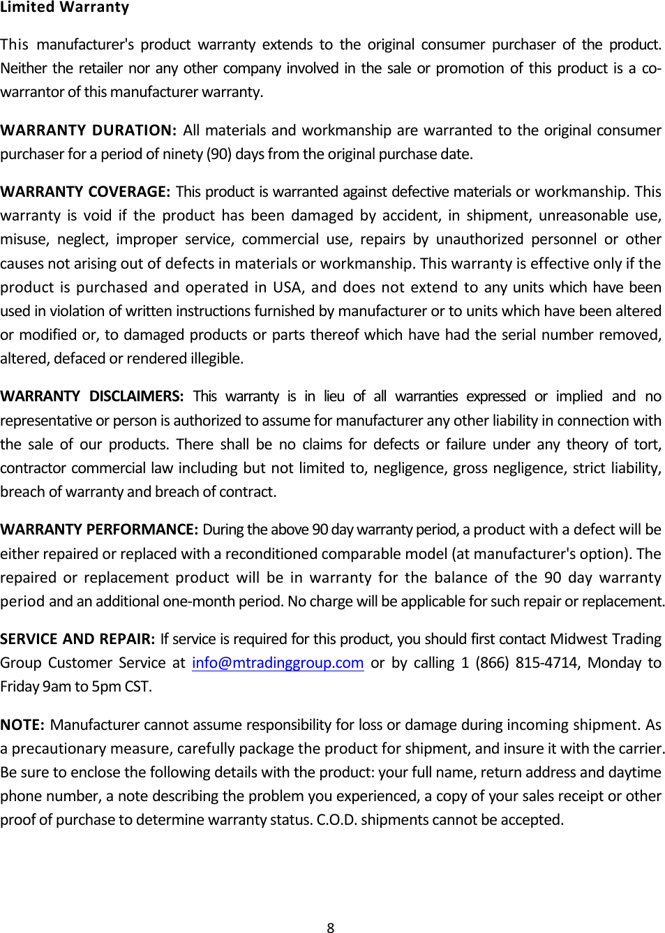 8LimitedWarrantyThismanufacturer&apos;sproductwarrantyextendstotheoriginalconsumerpurchaseroftheproduct.Neithertheretailernoranyothercompanyinvolvedinthesaleorpromotionofthisproductisaco‐warrantorofthismanufacturerwarranty.WARRANTYDURATION:Allmaterialsandworkmanshiparewarrantedtotheoriginalconsumerpurchaserforaperiodofninety(90)daysfromtheoriginalpurchasedate.WARRANTYCOVERAGE:Thisproductiswarrantedagainstdefectivematerialsorworkmanship.Thiswarrantyisvoidiftheproducthasbeendamagedbyaccident,inshipment,unreasonableuse,misuse,neglect,improperservice,commercialuse,repairsbyunauthorizedpersonnelorothercausesnotarisingoutofdefectsinmaterialsorworkmanship.ThiswarrantyiseffectiveonlyiftheproductispurchasedandoperatedinUSA,anddoesnotextendtoanyunitswhichhavebeenusedinviolationofwritteninstructionsfurnishedbymanufacturerortounitswhichhavebeenalteredormodifiedor,todamagedproductsorpartsthereofwhichhavehadtheserialnumberremoved,altered,defacedorrenderedillegible.WARRANTYDISCLAIMERS:Thiswarrantyisinlieuofallwarrantiesexpressedorimpliedandnorepresentativeorpersonisauthorizedtoassumeformanufactureranyotherliabilityinconnectionwiththesaleofourproducts.Thereshallbenoclaimsfordefectsorfailureunderanytheoryoftort,contractorcommerciallawincludingbutnotlimitedto,negligence,grossnegligence,strictliability,breachofwarrantyandbreachofcontract.WARRANTYPERFORMANCE:Duringtheabove90daywarrantyperiod,aproductwithadefectwillbeeitherrepairedorreplacedwithareconditionedcomparablemodel(atmanufacturer&apos;soption).Therepairedorreplacementproductwillbeinwarrantyforthebalanceofthe90daywarrantyperiodandanadditionalone‐monthperiod.Nochargewillbeapplicableforsuchrepairorreplacement.SERVICEANDREPAIR:Ifserviceisrequiredforthisproduct,youshouldfirstcontactMidwestTradingGroupCustomerServiceatinfo@mtradinggroup.comorbycalling1(866)815‐4714,MondaytoFriday9amto5pmCST.NOTE:Manufacturercannotassumeresponsibilityforlossordamageduringincomingshipment.Asaprecautionarymeasure,carefullypackagetheproductforshipment,andinsureitwiththecarrier.Besuretoenclosethefollowingdetailswiththeproduct:yourfullname,returnaddressanddaytimephonenumber,anotedescribingtheproblemyouexperienced,acopyofyoursalesreceiptorotherproofofpurchasetodeterminewarrantystatus.C.O.D.shipmentscannotbeaccepted.