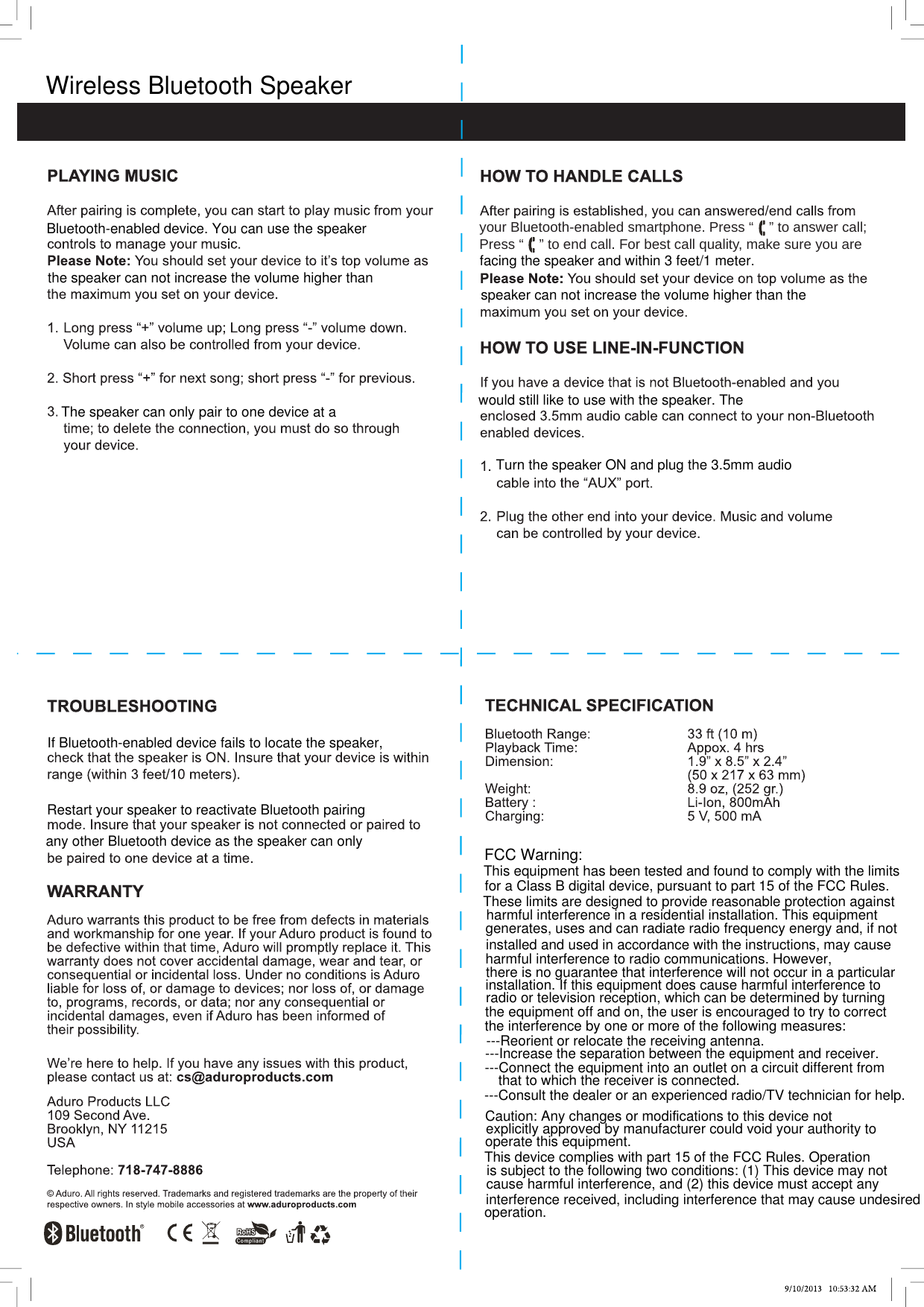 your Bluetooth-enabled smartphone. Press “    ” to answer call; Press “    ” to end call.. For best call quality, make sure you are  Wireless Bluetooth SpeakerBluetooth-enabled device. You can use the speakerthe speaker can not increase the volume higher thanThe speaker can only pair to one device at afacing the speaker and within 3 feet/1 meter.speaker can not increase the volume higher than thewould still like to use with the speaker. TheTurn the speaker ON and plug the 3.5mm audioIf Bluetooth-enabled device fails to locate the speaker,Restart your speaker to reactivate Bluetooth pairingany other Bluetooth device as the speaker can only FCC Warning:This equipment has been tested and found to comply with the limitsfor a Class B digital device, pursuant to part 15 of the FCC Rules.These limits are designed to provide reasonable protection againstharmful interference in a residential installation. This equipmentgenerates, uses and can radiate radio frequency energy and, if notinstalled and used in accordance with the instructions, may causeharmful interference to radio communications. However,there is no guarantee that interference will not occur in a particularinstallation. If this equipment does cause harmful interference toradio or television reception, which can be determined by turningthe equipment off and on, the user is encouraged to try to correctthe interference by one or more of the following measures:---Reorient or relocate the receiving antenna.---Increase the separation between the equipment and receiver.---Connect the equipment into an outlet on a circuit different fromthat to which the receiver is connected.---Consult the dealer or an experienced radio/TV technician for help.Caution: Any changes or modifications to this device notexplicitly approved by manufacturer could void your authority tooperate this equipment.This device complies with part 15 of the FCC Rules. Operationis subject to the following two conditions: (1) This device may notcause harmful interference, and (2) this device must accept anyinterference received, including interference that may cause undesiredoperation.