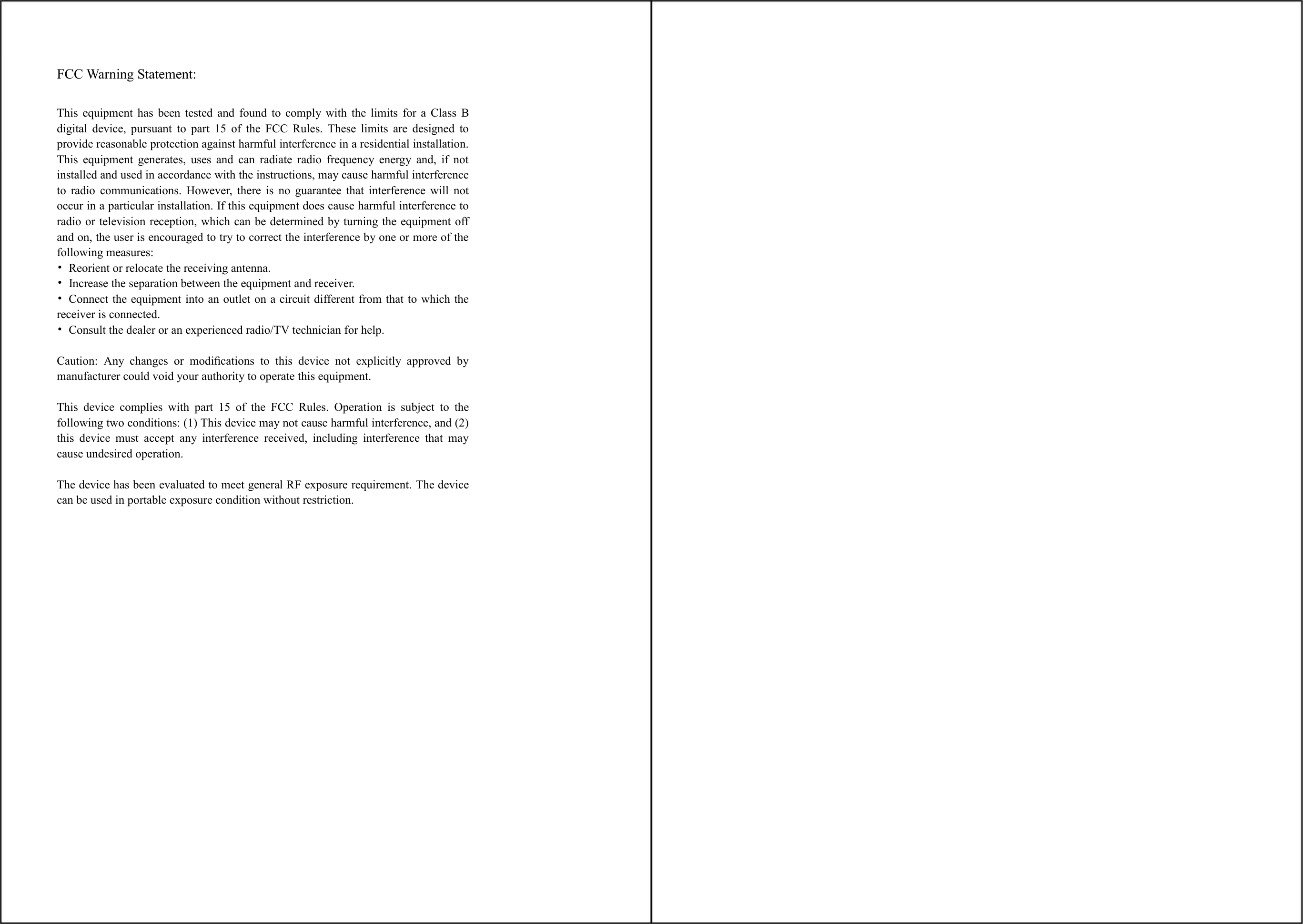   FCC Warning Statement:  This  equipment  has  been  tested  and  found  to  comply  with  the  limits  for  a  Class  B digital  device,  pursuant  to  part  15  of  the  FCC  Rules.  These  limits  are  designed  to provide reasonable protection against harmful interference in a residential installation. This  equipment  generates,  uses  and  can  radiate  radio  frequency  energy  and,  if  not installed and used in accordance with the instructions, may cause harmful interference to  radio  communications.  However,  there  is  no  guarantee  that  interference  will  not occur in a particular installation. If this equipment does cause harmful interference to radio or television reception, which can be determined by turning the equipment off and on, the user is encouraged to try to correct the interference by one or more of the following measures: •  Reorient or relocate the receiving antenna. •  Increase the separation between the equipment and receiver. •  Connect the equipment into an outlet on a circuit different from that to which the receiver is connected. •  Consult the dealer or an experienced radio/TV technician for help.  Caution:  Any  changes  or  modiﬁcations  to  this  device  not  explicitly  approved  by manufacturer could void your authority to operate this equipment.  This  device  complies  with  part  15  of  the  FCC  Rules.  Operation  is  subject  to  the following two conditions: (1) This device may not cause harmful interference, and (2) this  device  must  accept  any  interference  received,  including  interference  that  may cause undesired operation.  The device has been evaluated to meet general RF exposure requirement. The device can be used in portable exposure condition without restriction.    