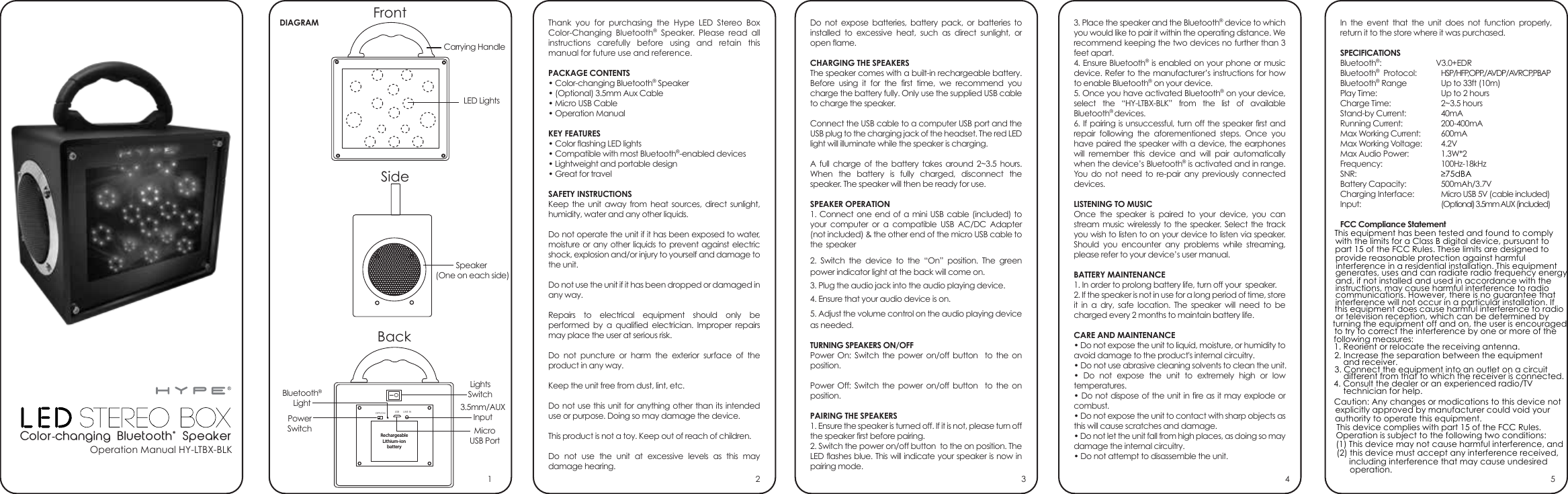 Operation Manual HY-LTBX-BLKThank you for purchasing the Hype LED Stereo Box Color-Changing Bluetooth® Speaker. Please read all instructions carefully before using and retain this manual for future use and reference.PACKAGE CONTENTS• Color-changing Bluetooth® Speaker• (Optional) 3.5mm Aux Cable• Micro USB Cable• Operation ManualKEY FEATURES• Color flashing LED lights• Compatible with most Bluetooth®-enabled devices• Lightweight and portable design• Great for travelSAFETY INSTRUCTIONSKeep the unit away from heat sources, direct sunlight, humidity, water and any other liquids. Do not operate the unit if it has been exposed to water, moisture or any other liquids to prevent against electric shock, explosion and/or injury to yourself and damage to the unit.Do not use the unit if it has been dropped or damaged in any way.Repairs to electrical equipment should only be performed by a qualified electrician. Improper repairs may place the user at serious risk.Do not puncture or harm the exterior surface of the product in any way.Keep the unit free from dust, lint, etc.Do not use this unit for anything other than its intended use or purpose. Doing so may damage the device.This product is not a toy. Keep out of reach of children.Do not use the unit at excessive levels as this may damage hearing.Do not expose batteries, battery pack, or batteries to installed to excessive heat, such as direct sunlight, or open flame.CHARGING THE SPEAKERSThe speaker comes with a built-in rechargeable battery. Before using it for the first time, we recommend you charge the battery fully. Only use the supplied USB cable to charge the speaker. Connect the USB cable to a computer USB port and the USB plug to the charging jack of the headset. The red LED light will illuminate while the speaker is charging.A full charge of the battery takes around 2~3.5 hours. When the battery is fully charged, disconnect the speaker. The speaker will then be ready for use.SPEAKER OPERATION1. Connect one end of a mini USB cable (included) to your computer or a compatible USB AC/DC Adapter (not included) &amp; the other end of the micro USB cable to  the speaker2. Switch the device to the “On” position. The green power indicator light at the back will come on.3. Plug the audio jack into the audio playing device.4. Ensure that your audio device is on.5. Adjust the volume control on the audio playing device as needed.TURNING SPEAKERS ON/OFFPower On: Switch the power on/off button  to the on position.Power Off: Switch the power on/off button  to the on position.PAIRING THE SPEAKERS1. Ensure the speaker is turned off. If it is not, please turn off the speaker first before pairing.2. Switch the power on/off button  to the on position. The LED flashes blue. This will indicate your speaker is now in pairing mode.3. Place the speaker and the Bluetooth® device to which you would like to pair it within the operating distance. We recommend keeping the two devices no further than 3 feet apart.4. Ensure Bluetooth® is enabled on your phone or music device. Refer to the manufacturer’s instructions for how to enable Bluetooth® on your device.5. Once you have activated Bluetooth® on your device, select the “HY-LTBX-BLK” from the list of available Bluetooth® devices.6. If pairing is unsuccessful, turn off the speaker first and repair following the aforementioned steps. Once you have paired the speaker with a device, the earphones will remember this device and will pair automatically when the device’s Bluetooth® is activated and in range. You do not need to re-pair any previously connected devices. LISTENING TO MUSICOnce the speaker is paired to your device, you can stream music wirelessly to the speaker. Select the track you wish to listen to on your device to listen via speaker. Should you encounter any problems while streaming, please refer to your device’s user manual.BATTERY MAINTENANCE1. In order to prolong battery life, turn off your  speaker.2. If the speaker is not in use for a long period of time, store it in a dry, safe location. The speaker will need to be charged every 2 months to maintain battery life.CARE AND MAINTENANCE• Do not expose the unit to liquid, moisture, or humidity to avoid damage to the product&apos;s internal circuitry.• Do not use abrasive cleaning solvents to clean the unit.• Do not expose the unit to extremely high or low temperatures.• Do not dispose of the unit in fire as it may explode or combust.• Do not expose the unit to contact with sharp objects as this will cause scratches and damage.• Do not let the unit fall from high places, as doing so may damage the internal circuitry.• Do not attempt to disassemble the unit.In the event that the unit does not function properly, return it to the store where it was purchased.SPECIFICATIONSBluetooth®:      V3.0+EDRBluetooth®  Protocol:  HSP/HFP,OPP,/AVDP/AVRCP,PBAPBluetooth® Range  Up to 33ft (10m)Play Time:    Up to 2 hoursCharge Time:  2~3.5 hoursStand-by Current:  40mARunning Current:  200-400mAMax Working Current:  600mAMax Working Voltage:  4.2VMax Audio Power:  1.3W*2Frequency:   100Hz-18kHzSNR:   ≥75dBABattery Capacity:   500mAh/3.7VCharging Interface:  Micro USB 5V (cable included)Input:   (Optional) 3.5mm AUX (included)FCC Compliance Statement   21 3 4 5DIAGRAMColor-changing Bluetooth® Speaker3.5mm/AUXInputBluetooth®LightMicroUSB PortPowerSwitchLightsSwitchCarrying HandleFrontSideBackLED LightsSpeaker (One on each side)RechargeableLithium-ionbatteryIOOFF/ON LINE INUSBThis equipment has been tested and found to complywith the limits for a Class B digital device, pursuant topart 15 of the FCC Rules. These limits are designed toprovide reasonable protection against harmfulinterference in a residential installation. This equipmentgenerates, uses and can radiate radio frequency energyand, if not installed and used in accordance with theinstructions, may cause harmful interference to radiocommunications. However, there is no guarantee thatinterference will not occur in a particular installation. If this equipment does cause harmful interference to radioor television reception, which can be determined byturning the equipment off and on, the user is encouragedto try to correct the interference by one or more of thefollowing measures:1. Reorient or relocate the receiving antenna.2. Increase the separation between the equipmentand receiver.3. Connect the equipment into an outlet on a circuitdifferent from that to which the receiver is connected.4. Consult the dealer or an experienced radio/TVtechnician for help.Caution: Any changes or modi?cations to this device notexplicitly approved by manufacturer could void yourauthority to operate this equipment.This device complies with part 15 of the FCC Rules.Operation is subject to the following two conditions:(1) This device may not cause harmful interference, and(2) this device must accept any interference received,including interference that may cause undesired  operation.
