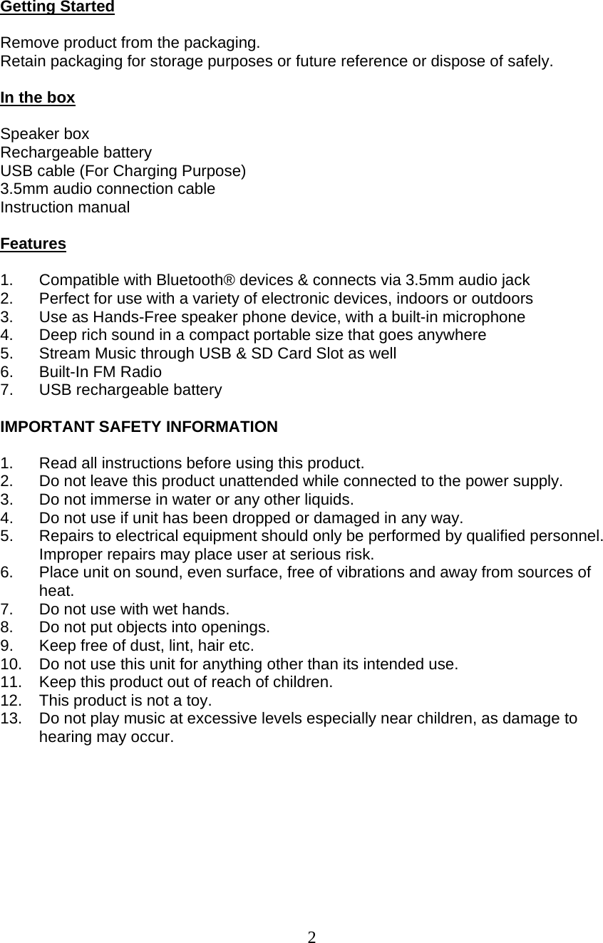  2   Getting Started  Remove product from the packaging. Retain packaging for storage purposes or future reference or dispose of safely.  In the box  Speaker box Rechargeable battery USB cable (For Charging Purpose) 3.5mm audio connection cable Instruction manual  Features  1.  Compatible with Bluetooth® devices &amp; connects via 3.5mm audio jack 2.  Perfect for use with a variety of electronic devices, indoors or outdoors 3.  Use as Hands-Free speaker phone device, with a built-in microphone 4.  Deep rich sound in a compact portable size that goes anywhere 5.  Stream Music through USB &amp; SD Card Slot as well 6. Built-In FM Radio 7.  USB rechargeable battery  IMPORTANT SAFETY INFORMATION   1.  Read all instructions before using this product. 2.  Do not leave this product unattended while connected to the power supply. 3.  Do not immerse in water or any other liquids. 4.  Do not use if unit has been dropped or damaged in any way. 5.  Repairs to electrical equipment should only be performed by qualified personnel. Improper repairs may place user at serious risk. 6.  Place unit on sound, even surface, free of vibrations and away from sources of heat. 7.  Do not use with wet hands. 8.  Do not put objects into openings. 9.  Keep free of dust, lint, hair etc. 10.  Do not use this unit for anything other than its intended use. 11.  Keep this product out of reach of children. 12.  This product is not a toy. 13.  Do not play music at excessive levels especially near children, as damage to hearing may occur.     