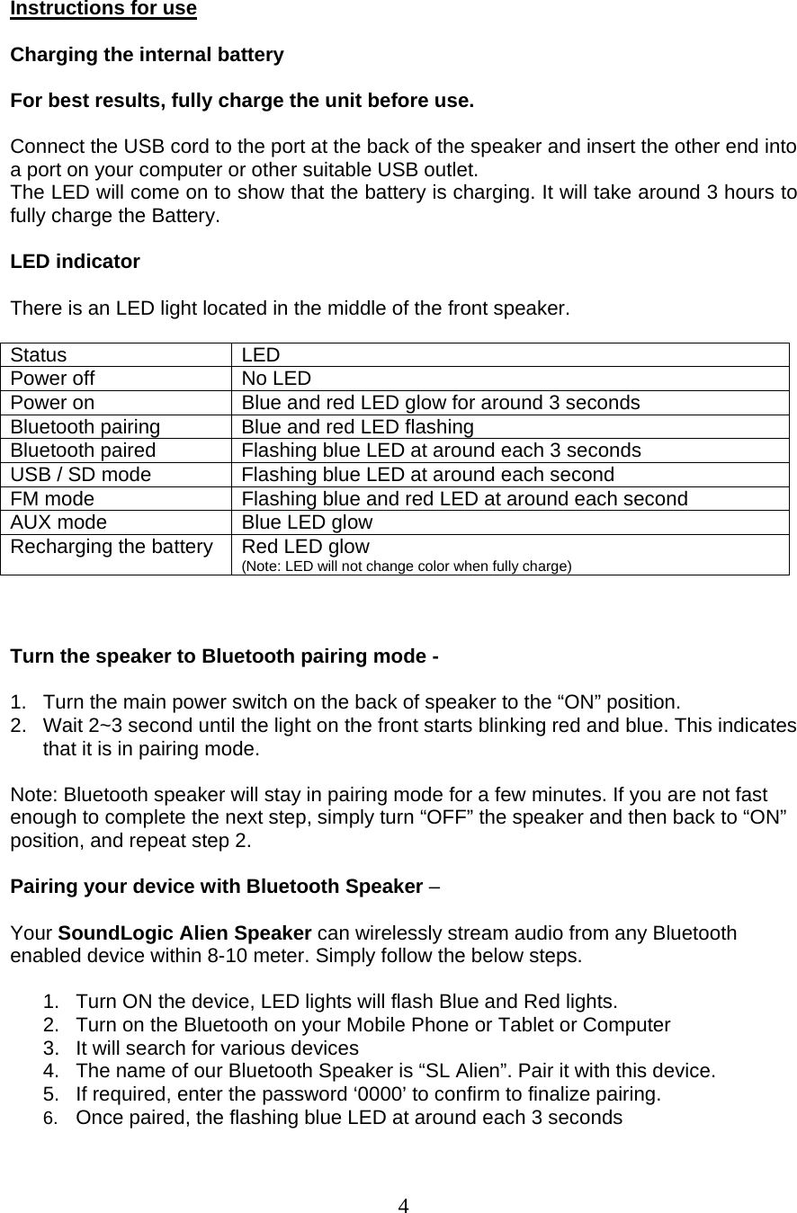  4  Instructions for use  Charging the internal battery  For best results, fully charge the unit before use.   Connect the USB cord to the port at the back of the speaker and insert the other end into a port on your computer or other suitable USB outlet. The LED will come on to show that the battery is charging. It will take around 3 hours to fully charge the Battery.   LED indicator  There is an LED light located in the middle of the front speaker.  Status LED Power off  No LED Power on  Blue and red LED glow for around 3 seconds Bluetooth pairing  Blue and red LED flashing Bluetooth paired   Flashing blue LED at around each 3 seconds USB / SD mode  Flashing blue LED at around each second FM mode  Flashing blue and red LED at around each second AUX mode  Blue LED glow  Recharging the battery  Red LED glow (Note: LED will not change color when fully charge)    Turn the speaker to Bluetooth pairing mode -   1.  Turn the main power switch on the back of speaker to the “ON” position. 2.  Wait 2~3 second until the light on the front starts blinking red and blue. This indicates that it is in pairing mode.  Note: Bluetooth speaker will stay in pairing mode for a few minutes. If you are not fast enough to complete the next step, simply turn “OFF” the speaker and then back to “ON” position, and repeat step 2.  Pairing your device with Bluetooth Speaker –   Your SoundLogic Alien Speaker can wirelessly stream audio from any Bluetooth enabled device within 8-10 meter. Simply follow the below steps.   1.  Turn ON the device, LED lights will flash Blue and Red lights.  2.  Turn on the Bluetooth on your Mobile Phone or Tablet or Computer 3.  It will search for various devices 4.  The name of our Bluetooth Speaker is “SL Alien”. Pair it with this device. 5.  If required, enter the password ‘0000’ to confirm to finalize pairing. 6.  Once paired, the flashing blue LED at around each 3 seconds   