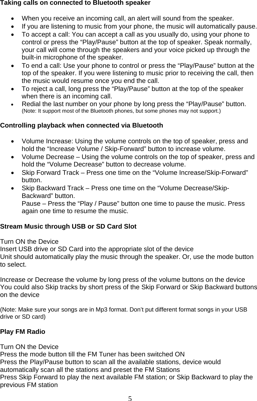  5  Taking calls on connected to Bluetooth speaker  •  When you receive an incoming call, an alert will sound from the speaker. •  If you are listening to music from your phone, the music will automatically pause. •  To accept a call: You can accept a call as you usually do, using your phone to control or press the “Play/Pause” button at the top of speaker. Speak normally, your call will come through the speakers and your voice picked up through the built-in microphone of the speaker. •  To end a call: Use your phone to control or press the “Play/Pause” button at the top of the speaker. If you were listening to music prior to receiving the call, then the music would resume once you end the call. •  To reject a call, long press the “Play/Pause” button at the top of the speaker when there is an incoming call. • Redial the last number on your phone by long press the “Play/Pause” button. (Note: It support most of the Bluetooth phones, but some phones may not support.)  Controlling playback when connected via Bluetooth  •  Volume Increase: Using the volume controls on the top of speaker, press and hold the “Increase Volume / Skip-Forward” button to increase volume. •  Volume Decrease – Using the volume controls on the top of speaker, press and hold the “Volume Decrease” button to decrease volume. •  Skip Forward Track – Press one time on the “Volume Increase/Skip-Forward” button. •  Skip Backward Track – Press one time on the “Volume Decrease/Skip-Backward” button. Pause – Press the “Play / Pause” button one time to pause the music. Press again one time to resume the music.  Stream Music through USB or SD Card Slot  Turn ON the Device Insert USB drive or SD Card into the appropriate slot of the device Unit should automatically play the music through the speaker. Or, use the mode button to select.  Increase or Decrease the volume by long press of the volume buttons on the device You could also Skip tracks by short press of the Skip Forward or Skip Backward buttons on the device  (Note: Make sure your songs are in Mp3 format. Don’t put different format songs in your USB drive or SD card)  Play FM Radio  Turn ON the Device Press the mode button till the FM Tuner has been switched ON Press the Play/Pause button to scan all the available stations, device would automatically scan all the stations and preset the FM Stations Press Skip Forward to play the next available FM station; or Skip Backward to play the previous FM station 