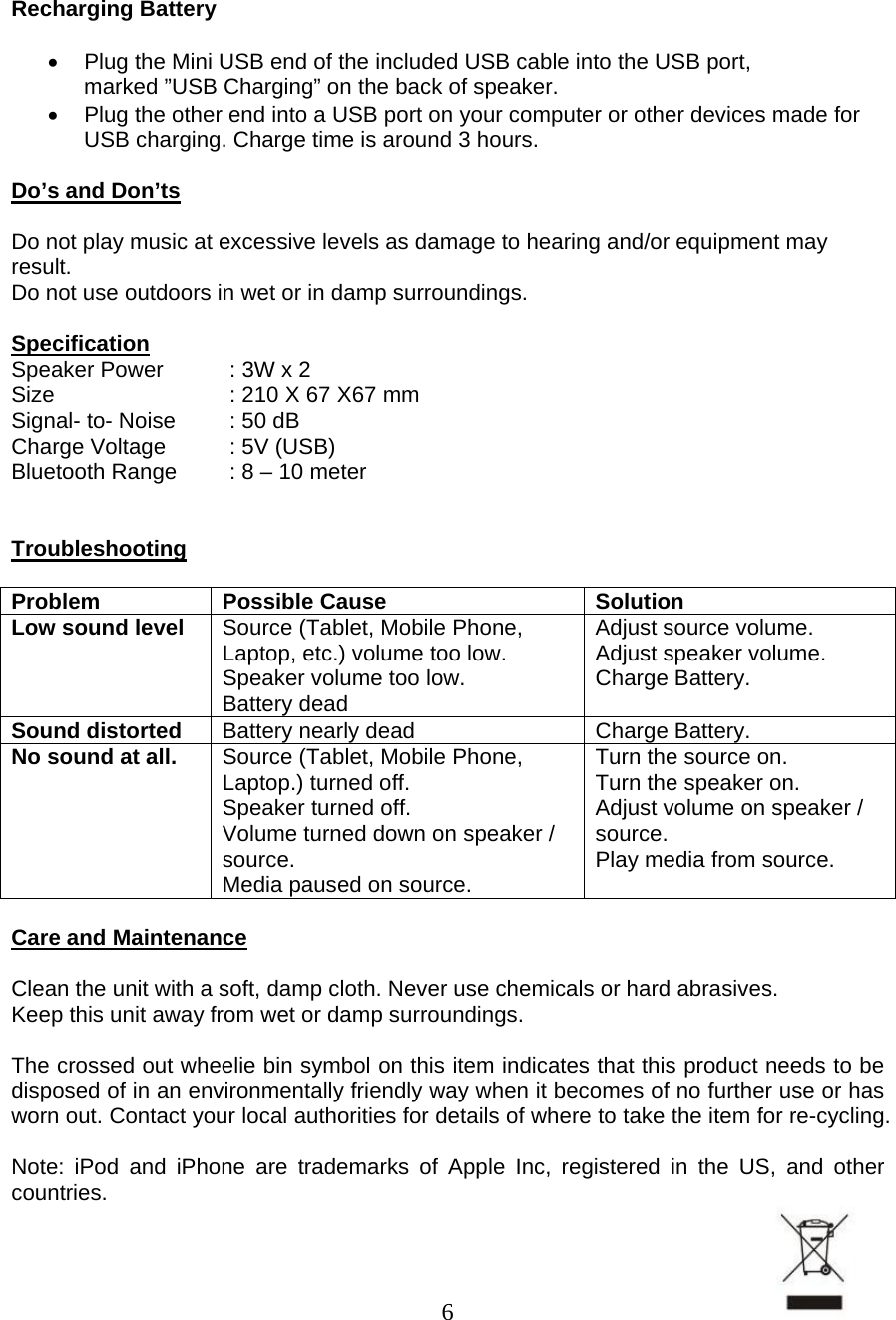  6   Recharging Battery  •  Plug the Mini USB end of the included USB cable into the USB port, marked ”USB Charging” on the back of speaker. •  Plug the other end into a USB port on your computer or other devices made for USB charging. Charge time is around 3 hours.  Do’s and Don’ts  Do not play music at excessive levels as damage to hearing and/or equipment may result. Do not use outdoors in wet or in damp surroundings.  Specification Speaker Power  : 3W x 2 Size      : 210 X 67 X67 mm Signal- to- Noise  : 50 dB Charge Voltage  : 5V (USB) Bluetooth Range  : 8 – 10 meter   Troubleshooting  Problem Possible Cause  Solution Low sound level  Source (Tablet, Mobile Phone, Laptop, etc.) volume too low. Speaker volume too low. Battery dead Adjust source volume. Adjust speaker volume. Charge Battery. Sound distorted  Battery nearly dead  Charge Battery. No sound at all.  Source (Tablet, Mobile Phone, Laptop.) turned off.  Speaker turned off.  Volume turned down on speaker / source. Media paused on source. Turn the source on. Turn the speaker on. Adjust volume on speaker / source. Play media from source.  Care and Maintenance  Clean the unit with a soft, damp cloth. Never use chemicals or hard abrasives. Keep this unit away from wet or damp surroundings.  The crossed out wheelie bin symbol on this item indicates that this product needs to be disposed of in an environmentally friendly way when it becomes of no further use or has worn out. Contact your local authorities for details of where to take the item for re-cycling.  Note: iPod and iPhone are trademarks of Apple Inc, registered in the US, and other countries. 