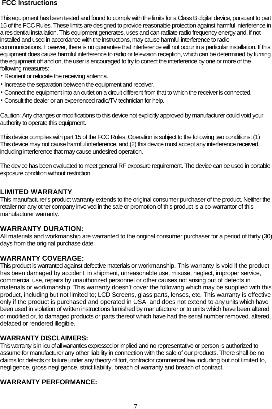  7    FCC Instructions  This equipment has been tested and found to comply with the limits for a Class B digital device, pursuant to part 15 of the FCC Rules. These limits are designed to provide reasonable protection against harmful interference in a residential installation. This equipment generates, uses and can radiate radio frequency energy and, if not installed and used in accordance with the instructions, may cause harmful interference to radio communications. However, there is no guarantee that interference will not occur in a particular installation. If this equipment does cause harmful interference to radio or television reception, which can be determined by turning the equipment off and on, the user is encouraged to try to correct the interference by one or more of the following measures: • Reorient or relocate the receiving antenna. • Increase the separation between the equipment and receiver. • Connect the equipment into an outlet on a circuit different from that to which the receiver is connected. • Consult the dealer or an experienced radio/TV technician for help.  Caution: Any changes or modiﬁcations to this device not explicitly approved by manufacturer could void your authority to operate this equipment.  This device complies with part 15 of the FCC Rules. Operation is subject to the following two conditions: (1) This device may not cause harmful interference, and (2) this device must accept any interference received, including interference that may cause undesired operation.  The device has been evaluated to meet general RF exposure requirement. The device can be used in portable exposure condition without restriction.  LIMITED WARRANTY This manufacturer&apos;s product warranty extends to the original consumer purchaser of the product. Neither the retailer nor any other company involved in the sale or promotion of this product is a co-warrantor of this manufacturer warranty.  WARRANTY DURATION:  All materials and workmanship are warranted to the original consumer purchaser for a period of thirty (30) days from the original purchase date.  WARRANTY COVERAGE:  This product is warranted against defective materials or workmanship. This warranty is void if the product has been damaged by accident, in shipment, unreasonable use, misuse, neglect, improper service, commercial use, repairs by unauthorized personnel or other causes not arising out of defects in materials or workmanship. This warranty doesn’t cover the following which may be supplied with this product, including but not limited to; LCD Screens, glass parts, lenses, etc. This warranty is effective only if the product is purchased and operated in USA, and does not extend to any units which have been used in violation of written instructions furnished by manufacturer or to units which have been altered or modified or, to damaged products or parts thereof which have had the serial number removed, altered, defaced or rendered illegible.  WARRANTY DISCLAIMERS:  This warranty is in lieu of all warranties expressed or implied and no representative or person is authorized to assume for manufacturer any other liability in connection with the sale of our products. There shall be no claims for defects or failure under any theory of tort, contractor commercial law including but not limited to, negligence, gross negligence, strict liability, breach of warranty and breach of contract.  WARRANTY PERFORMANCE:  