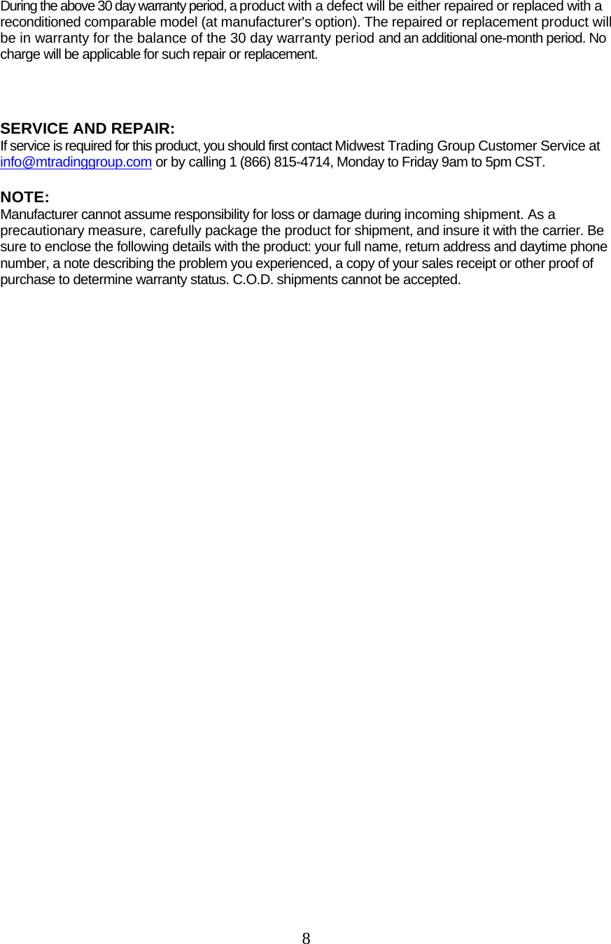  8  During the above 30 day warranty period, a product with a defect will be either repaired or replaced with a reconditioned comparable model (at manufacturer&apos;s option). The repaired or replacement product will be in warranty for the balance of the 30 day warranty period and an additional one-month period. No charge will be applicable for such repair or replacement.    SERVICE AND REPAIR:  If service is required for this product, you should first contact Midwest Trading Group Customer Service at info@mtradinggroup.com or by calling 1 (866) 815-4714, Monday to Friday 9am to 5pm CST.  NOTE:  Manufacturer cannot assume responsibility for loss or damage during incoming shipment. As a precautionary measure, carefully package the product for shipment, and insure it with the carrier. Be sure to enclose the following details with the product: your full name, return address and daytime phone number, a note describing the problem you experienced, a copy of your sales receipt or other proof of purchase to determine warranty status. C.O.D. shipments cannot be accepted.    