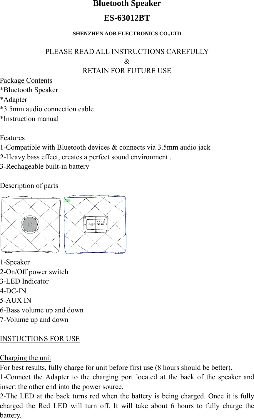 Bluetooth Speaker  ES-63012BT  SHENZHEN AOB ELECTRONICS CO.,LTD  PLEASE READ ALL INSTRUCTIONS CAREFULLY   &amp; RETAIN FOR FUTURE USE Package Contents *Bluetooth Speaker *Adapter *3.5mm audio connection cable *Instruction manual  Features 1-Compatible with Bluetooth devices &amp; connects via 3.5mm audio jack 2-Heavy bass effect, creates a perfect sound environment .   3-Rechageable built-in battery  Description of parts  1-Speaker 2-On/Off power switch 3-LED Indicator 4-DC-IN 5-AUX IN 6-Bass volume up and down 7-Volume up and down  INSTUCTIONS FOR USE  Charging the unit For best results, fully charge for unit before first use (8 hours should be better). 1-Connect the Adapter to the charging port located at the back of the speaker and insert the other end into the power source. 2-The LED at the back turns red when the battery is being charged. Once it is fully charged the Red LED will turn off. It will take about 6 hours to fully charge the battery. 