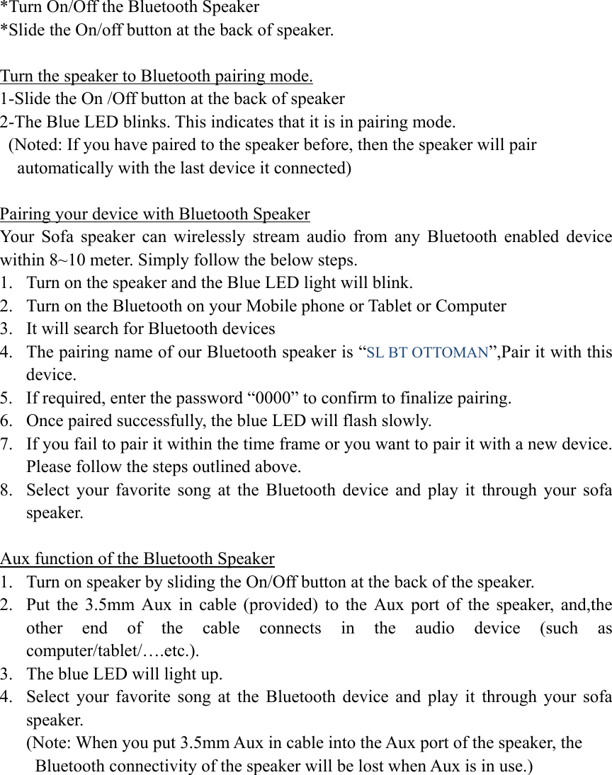  *Turn On/Off the Bluetooth Speaker *Slide the On/off button at the back of speaker.  Turn the speaker to Bluetooth pairing mode. 1-Slide the On /Off button at the back of speaker 2-The Blue LED blinks. This indicates that it is in pairing mode.   (Noted: If you have paired to the speaker before, then the speaker will pair       automatically with the last device it connected)  Pairing your device with Bluetooth Speaker Your Sofa speaker can wirelessly stream audio from any Bluetooth enabled device within 8~10 meter. Simply follow the below steps. 1. Turn on the speaker and the Blue LED light will blink. 2. Turn on the Bluetooth on your Mobile phone or Tablet or Computer 3. It will search for Bluetooth devices 4. The pairing name of our Bluetooth speaker is “SL BT OTTOMAN”,Pair it with this device. 5. If required, enter the password “0000” to confirm to finalize pairing. 6. Once paired successfully, the blue LED will flash slowly. 7. If you fail to pair it within the time frame or you want to pair it with a new device. Please follow the steps outlined above. 8. Select your favorite song at the Bluetooth device and play it through your sofa speaker.  Aux function of the Bluetooth Speaker 1. Turn on speaker by sliding the On/Off button at the back of the speaker. 2. Put the 3.5mm Aux in cable (provided) to the Aux port of the speaker, and,the other end of the cable connects in the audio device (such as computer/tablet/….etc.). 3. The blue LED will light up. 4. Select your favorite song at the Bluetooth device and play it through your sofa speaker.       (Note: When you put 3.5mm Aux in cable into the Aux port of the speaker, the       Bluetooth connectivity of the speaker will be lost when Aux is in use.) 