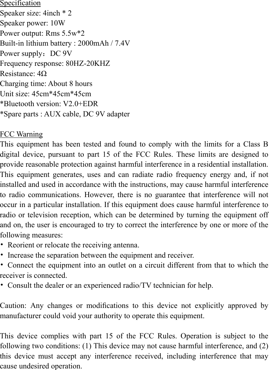  Specification Speaker size: 4inch * 2 Speaker power: 10W Power output: Rms 5.5w*2  Built-in lithium battery : 2000mAh / 7.4V Power supply：DC 9V Frequency response: 80HZ-20KHZ Resistance: 4Ω Charging time: About 8 hours  Unit size: 45cm*45cm*45cm *Bluetooth version: V2.0+EDR *Spare parts : AUX cable, DC 9V adapter  FCC Warning This equipment has been tested and found to comply with the limits for a Class B digital device, pursuant to part 15 of the FCC Rules. These limits are designed to provide reasonable protection against harmful interference in a residential installation. This equipment generates, uses and can radiate radio frequency energy and, if not installed and used in accordance with the instructions, may cause harmful interference to radio communications. However, there is no guarantee that interference will not occur in a particular installation. If this equipment does cause harmful interference to radio or television reception, which can be determined by turning the equipment off and on, the user is encouraged to try to correct the interference by one or more of the following measures: •  Reorient or relocate the receiving antenna. •  Increase the separation between the equipment and receiver. •  Connect the equipment into an outlet on a circuit different from that to which the receiver is connected. •  Consult the dealer or an experienced radio/TV technician for help.  Caution: Any changes or modiﬁcations to this device not explicitly approved by manufacturer could void your authority to operate this equipment.  This device complies with part 15 of the FCC Rules. Operation is subject to the following two conditions: (1) This device may not cause harmful interference, and (2) this device must accept any interference received, including interference that may cause undesired operation.  
