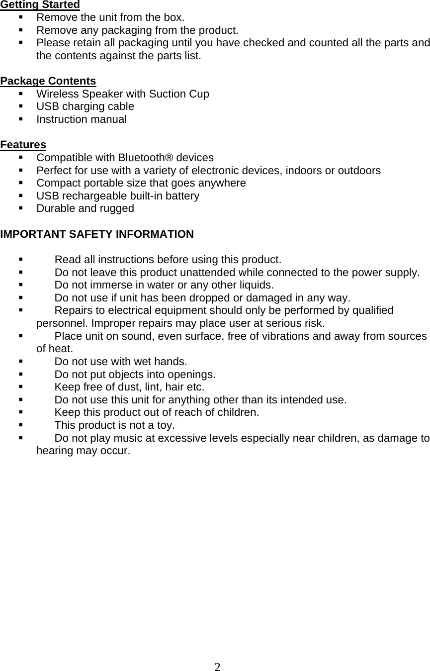  2  Getting Started   Remove the unit from the box.   Remove any packaging from the product.   Please retain all packaging until you have checked and counted all the parts and the contents against the parts list.  Package Contents   Wireless Speaker with Suction Cup   USB charging cable  Instruction manual  Features   Compatible with Bluetooth® devices    Perfect for use with a variety of electronic devices, indoors or outdoors   Compact portable size that goes anywhere   USB rechargeable built-in battery   Durable and rugged   IMPORTANT SAFETY INFORMATION     Read all instructions before using this product.   Do not leave this product unattended while connected to the power supply.   Do not immerse in water or any other liquids.   Do not use if unit has been dropped or damaged in any way.   Repairs to electrical equipment should only be performed by qualified personnel. Improper repairs may place user at serious risk.   Place unit on sound, even surface, free of vibrations and away from sources of heat.   Do not use with wet hands.   Do not put objects into openings.   Keep free of dust, lint, hair etc.   Do not use this unit for anything other than its intended use.   Keep this product out of reach of children.   This product is not a toy.   Do not play music at excessive levels especially near children, as damage to hearing may occur.     