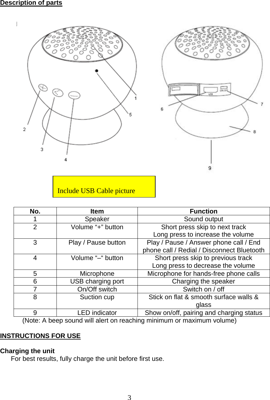  3  Description of parts       No. Item  Function 1 Speaker  Sound output 2  Volume “+” button  Short press skip to next track Long press to increase the volume 3  Play / Pause button  Play / Pause / Answer phone call / End phone call / Redial / Disconnect Bluetooth4  Volume “–“ button   Short press skip to previous track Long press to decrease the volume 5  Microphone  Microphone for hands-free phone calls 6  USB charging port  Charging the speaker 7  On/Off switch  Switch on / off 8  Suction cup  Stick on flat &amp; smooth surface walls &amp; glass 9  LED indicator  Show on/off, pairing and charging status  (Note: A beep sound will alert on reaching minimum or maximum volume)  INSTRUCTIONS FOR USE  Charging the unit For best results, fully charge the unit before first use.     Include USB Cable picture 