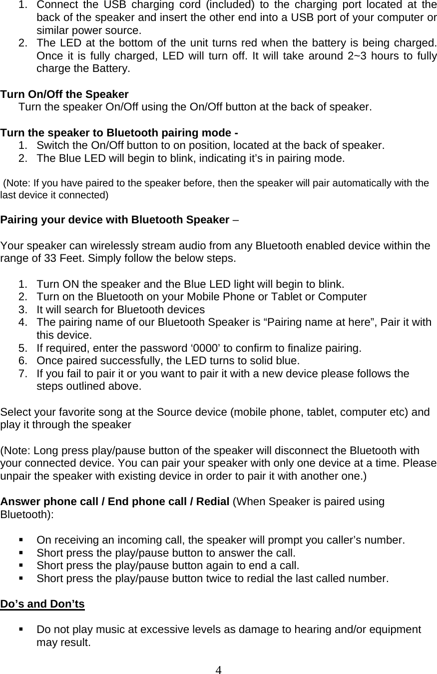  4  1.  Connect the USB charging cord (included) to the charging port located at the back of the speaker and insert the other end into a USB port of your computer or similar power source. 2.  The LED at the bottom of the unit turns red when the battery is being charged. Once it is fully charged, LED will turn off. It will take around 2~3 hours to fully charge the Battery.  Turn On/Off the Speaker Turn the speaker On/Off using the On/Off button at the back of speaker.   Turn the speaker to Bluetooth pairing mode -  1.  Switch the On/Off button to on position, located at the back of speaker.  2.  The Blue LED will begin to blink, indicating it’s in pairing mode.   (Note: If you have paired to the speaker before, then the speaker will pair automatically with the last device it connected)  Pairing your device with Bluetooth Speaker –   Your speaker can wirelessly stream audio from any Bluetooth enabled device within the range of 33 Feet. Simply follow the below steps.   1.  Turn ON the speaker and the Blue LED light will begin to blink.  2.  Turn on the Bluetooth on your Mobile Phone or Tablet or Computer 3.  It will search for Bluetooth devices 4.  The pairing name of our Bluetooth Speaker is “Pairing name at here”, Pair it with this device. 5.  If required, enter the password ‘0000’ to confirm to finalize pairing. 6.  Once paired successfully, the LED turns to solid blue. 7.  If you fail to pair it or you want to pair it with a new device please follows the steps outlined above.   Select your favorite song at the Source device (mobile phone, tablet, computer etc) and play it through the speaker  (Note: Long press play/pause button of the speaker will disconnect the Bluetooth with your connected device. You can pair your speaker with only one device at a time. Please unpair the speaker with existing device in order to pair it with another one.)  Answer phone call / End phone call / Redial (When Speaker is paired using Bluetooth):    On receiving an incoming call, the speaker will prompt you caller’s number.   Short press the play/pause button to answer the call.    Short press the play/pause button again to end a call.   Short press the play/pause button twice to redial the last called number.  Do’s and Don’ts    Do not play music at excessive levels as damage to hearing and/or equipment may result. 