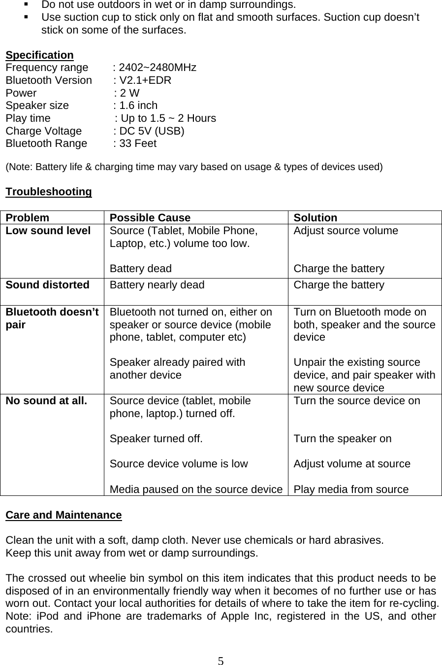  5    Do not use outdoors in wet or in damp surroundings.   Use suction cup to stick only on flat and smooth surfaces. Suction cup doesn’t stick on some of the surfaces.   Specification Frequency range        : 2402~2480MHz Bluetooth Version       : V2.1+EDR Power                     : 2 W  Speaker size    : 1.6 inch Play time                     : Up to 1.5 ~ 2 Hours Charge Voltage  : DC 5V (USB) Bluetooth Range  : 33 Feet  (Note: Battery life &amp; charging time may vary based on usage &amp; types of devices used)  Troubleshooting  Problem Possible Cause  Solution Low sound level  Source (Tablet, Mobile Phone, Laptop, etc.) volume too low.  Battery dead Adjust source volume   Charge the battery Sound distorted  Battery nearly dead  Charge the battery Bluetooth doesn’t pair  Bluetooth not turned on, either on speaker or source device (mobile phone, tablet, computer etc)  Speaker already paired with another device Turn on Bluetooth mode on both, speaker and the source device  Unpair the existing source device, and pair speaker with new source device No sound at all.  Source device (tablet, mobile phone, laptop.) turned off.   Speaker turned off.   Source device volume is low  Media paused on the source device Turn the source device on   Turn the speaker on  Adjust volume at source  Play media from source  Care and Maintenance  Clean the unit with a soft, damp cloth. Never use chemicals or hard abrasives. Keep this unit away from wet or damp surroundings.  The crossed out wheelie bin symbol on this item indicates that this product needs to be disposed of in an environmentally friendly way when it becomes of no further use or has worn out. Contact your local authorities for details of where to take the item for re-cycling. Note: iPod and iPhone are trademarks of Apple Inc, registered in the US, and other countries. 
