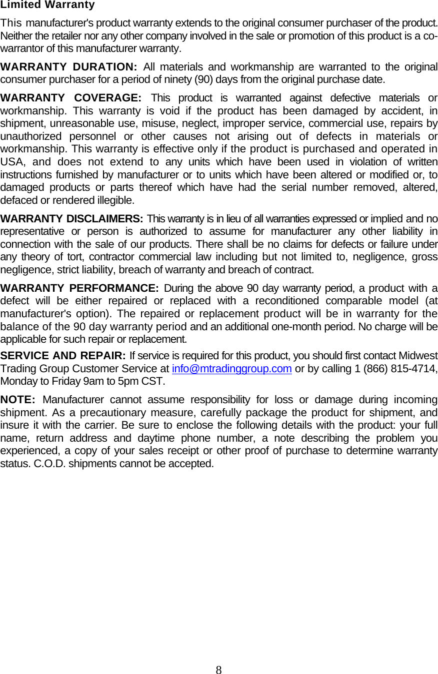  8  Limited Warranty This manufacturer&apos;s product warranty extends to the original consumer purchaser of the product. Neither the retailer nor any other company involved in the sale or promotion of this product is a co-warrantor of this manufacturer warranty. WARRANTY DURATION: All materials and workmanship are warranted to the original consumer purchaser for a period of ninety (90) days from the original purchase date. WARRANTY COVERAGE: This product is warranted against defective materials or workmanship. This warranty is void if the product has been damaged by accident, in shipment, unreasonable use, misuse, neglect, improper service, commercial use, repairs by unauthorized personnel or other causes not arising out of defects in materials or workmanship. This warranty is effective only if the product is purchased and operated in USA, and does not extend to any units which have been used in violation of written instructions furnished by manufacturer or to units which have been altered or modified or, to damaged products or parts thereof which have had the serial number removed, altered, defaced or rendered illegible. WARRANTY DISCLAIMERS: This warranty is in lieu of all warranties expressed or implied and no representative or person is authorized to assume for manufacturer any other liability in connection with the sale of our products. There shall be no claims for defects or failure under any theory of tort, contractor commercial law including but not limited to, negligence, gross negligence, strict liability, breach of warranty and breach of contract. WARRANTY PERFORMANCE: During the above 90 day warranty period, a product with a defect will be either repaired or replaced with a reconditioned comparable model (at manufacturer&apos;s option). The repaired or replacement product will be in warranty for the balance of the 90 day warranty period and an additional one-month period. No charge will be applicable for such repair or replacement. SERVICE AND REPAIR: If service is required for this product, you should first contact Midwest Trading Group Customer Service at info@mtradinggroup.com or by calling 1 (866) 815-4714, Monday to Friday 9am to 5pm CST. NOTE:  Manufacturer cannot assume responsibility for loss or damage during incoming shipment. As a precautionary measure, carefully package the product for shipment, and insure it with the carrier. Be sure to enclose the following details with the product: your full name, return address and daytime phone number, a note describing the problem you experienced, a copy of your sales receipt or other proof of purchase to determine warranty status. C.O.D. shipments cannot be accepted.     