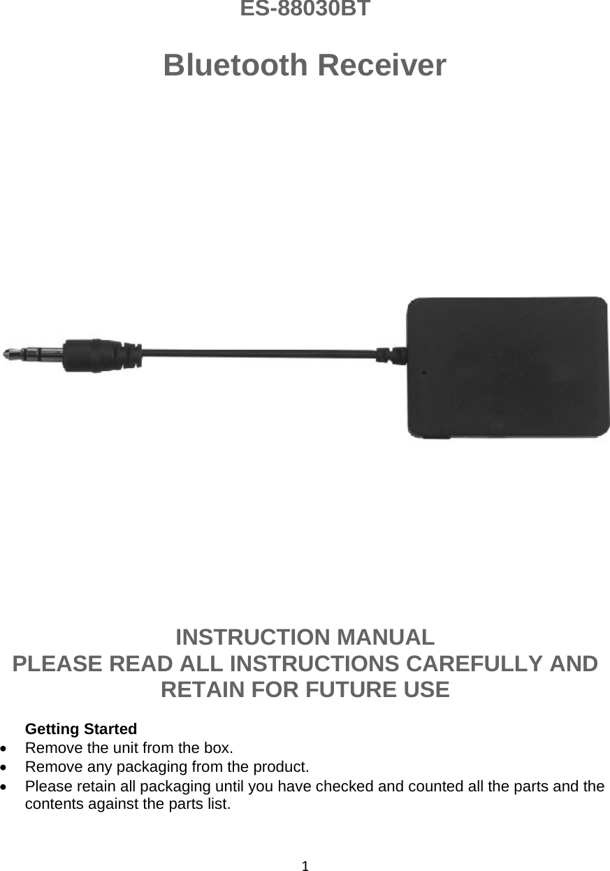1   ES-88030BT  Bluetooth Receiver               INSTRUCTION MANUAL  PLEASE READ ALL INSTRUCTIONS CAREFULLY AND RETAIN FOR FUTURE USE  Getting Started •  Remove the unit from the box. •  Remove any packaging from the product. •  Please retain all packaging until you have checked and counted all the parts and the contents against the parts list. 