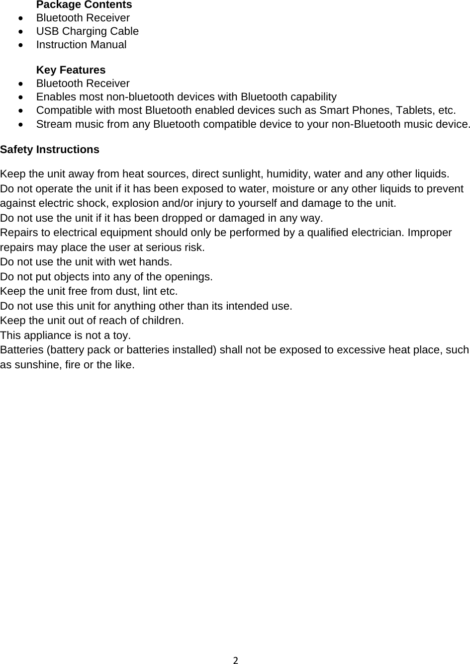 2 Package Contents • Bluetooth Receiver •  USB Charging Cable • Instruction Manual   Key Features •  Bluetooth Receiver  •  Enables most non-bluetooth devices with Bluetooth capability  •  Compatible with most Bluetooth enabled devices such as Smart Phones, Tablets, etc. •  Stream music from any Bluetooth compatible device to your non-Bluetooth music device.  Safety Instructions Keep the unit away from heat sources, direct sunlight, humidity, water and any other liquids. Do not operate the unit if it has been exposed to water, moisture or any other liquids to prevent against electric shock, explosion and/or injury to yourself and damage to the unit. Do not use the unit if it has been dropped or damaged in any way. Repairs to electrical equipment should only be performed by a qualified electrician. Improper repairs may place the user at serious risk. Do not use the unit with wet hands. Do not put objects into any of the openings. Keep the unit free from dust, lint etc. Do not use this unit for anything other than its intended use. Keep the unit out of reach of children. This appliance is not a toy. Batteries (battery pack or batteries installed) shall not be exposed to excessive heat place, such as sunshine, fire or the like.  