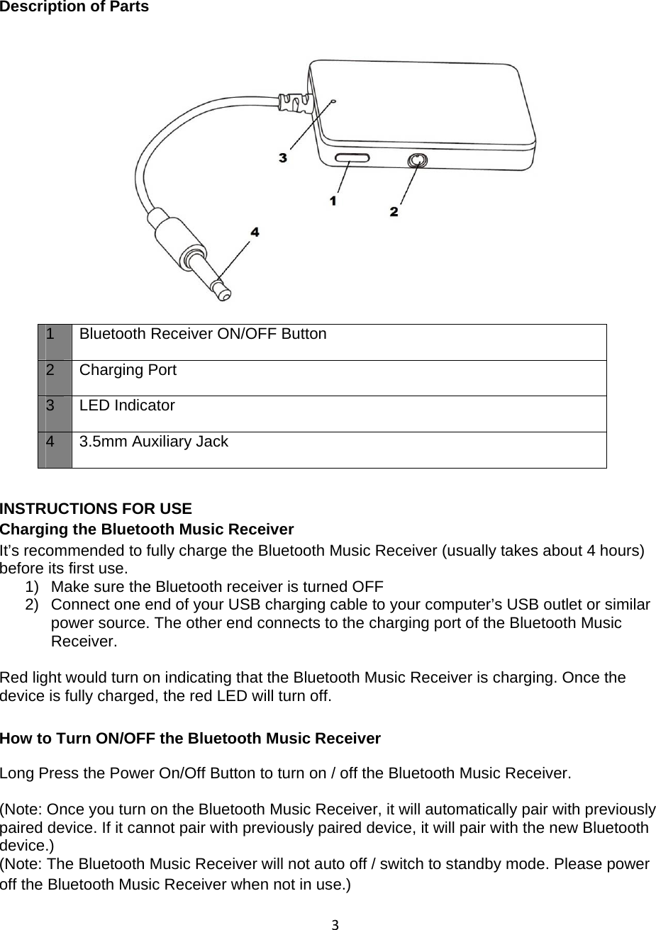 3 Description of Parts          INSTRUCTIONS FOR USE Charging the Bluetooth Music Receiver  It’s recommended to fully charge the Bluetooth Music Receiver (usually takes about 4 hours) before its first use. 1)  Make sure the Bluetooth receiver is turned OFF 2)  Connect one end of your USB charging cable to your computer’s USB outlet or similar power source. The other end connects to the charging port of the Bluetooth Music Receiver.  Red light would turn on indicating that the Bluetooth Music Receiver is charging. Once the device is fully charged, the red LED will turn off. How to Turn ON/OFF the Bluetooth Music Receiver  Long Press the Power On/Off Button to turn on / off the Bluetooth Music Receiver.  (Note: Once you turn on the Bluetooth Music Receiver, it will automatically pair with previously paired device. If it cannot pair with previously paired device, it will pair with the new Bluetooth device.) (Note: The Bluetooth Music Receiver will not auto off / switch to standby mode. Please power off the Bluetooth Music Receiver when not in use.) 1 Bluetooth Receiver ON/OFF Button 2 Charging Port 3 LED Indicator 4  3.5mm Auxiliary Jack  