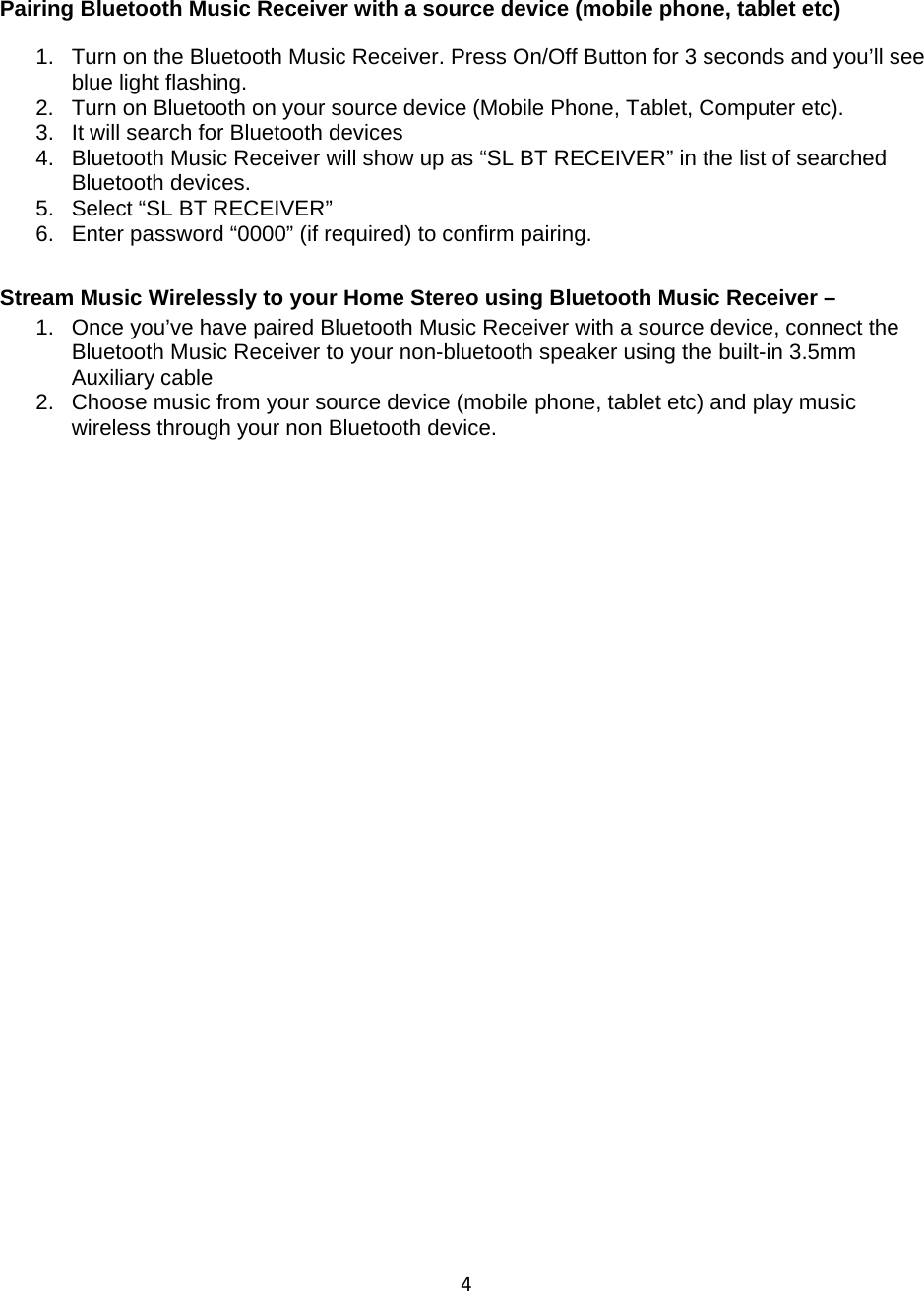 4 Pairing Bluetooth Music Receiver with a source device (mobile phone, tablet etc) 1.  Turn on the Bluetooth Music Receiver. Press On/Off Button for 3 seconds and you’ll see blue light flashing. 2.  Turn on Bluetooth on your source device (Mobile Phone, Tablet, Computer etc).  3.  It will search for Bluetooth devices 4.  Bluetooth Music Receiver will show up as “SL BT RECEIVER” in the list of searched Bluetooth devices. 5.  Select “SL BT RECEIVER” 6.  Enter password “0000” (if required) to confirm pairing. Stream Music Wirelessly to your Home Stereo using Bluetooth Music Receiver –  1.  Once you’ve have paired Bluetooth Music Receiver with a source device, connect the Bluetooth Music Receiver to your non-bluetooth speaker using the built-in 3.5mm Auxiliary cable  2.  Choose music from your source device (mobile phone, tablet etc) and play music wireless through your non Bluetooth device.                  