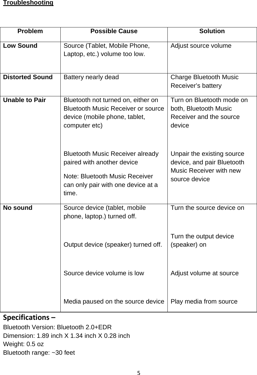 5 Troubleshooting  Problem Possible Cause  Solution Low Sound   Source (Tablet, Mobile Phone, Laptop, etc.) volume too low. Adjust source volume  Distorted Sound  Battery nearly dead  Charge Bluetooth Music Receiver’s battery Unable to Pair  Bluetooth not turned on, either on Bluetooth Music Receiver or source device (mobile phone, tablet, computer etc)  Bluetooth Music Receiver already paired with another device Note: Bluetooth Music Receiver can only pair with one device at a time. Turn on Bluetooth mode on both, Bluetooth Music Receiver and the source device  Unpair the existing source device, and pair Bluetooth Music Receiver with new source device No sound   Source device (tablet, mobile phone, laptop.) turned off.   Output device (speaker) turned off.  Source device volume is low  Media paused on the source device Turn the source device on  Turn the output device (speaker) on  Adjust volume at source  Play media from source Specifications–Bluetooth Version: Bluetooth 2.0+EDR Dimension: 1.89 inch X 1.34 inch X 0.28 inch Weight: 0.5 oz Bluetooth range: ~30 feet   