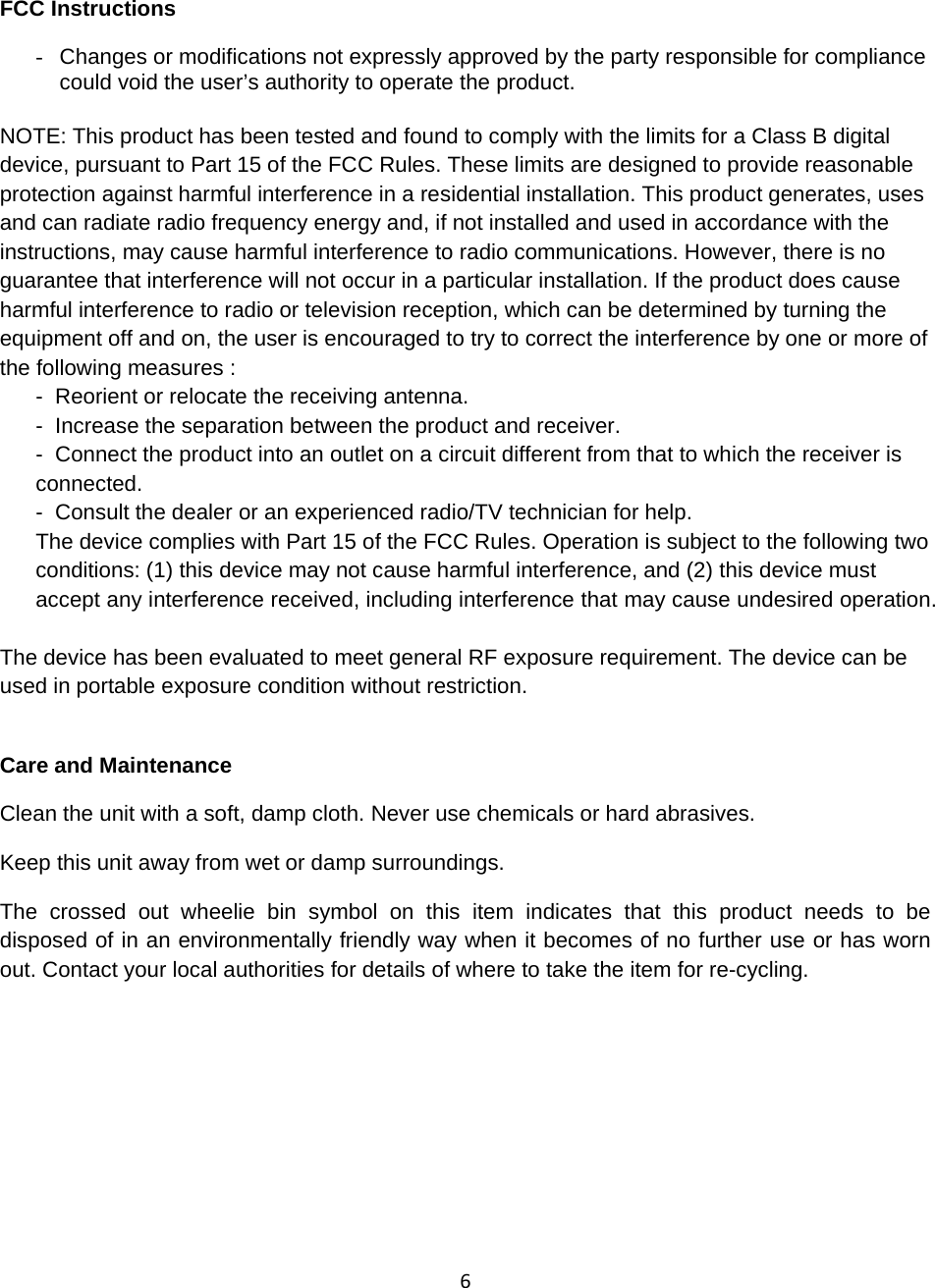 6 FCC Instructions -  Changes or modifications not expressly approved by the party responsible for compliance could void the user’s authority to operate the product.  NOTE: This product has been tested and found to comply with the limits for a Class B digital device, pursuant to Part 15 of the FCC Rules. These limits are designed to provide reasonable protection against harmful interference in a residential installation. This product generates, uses and can radiate radio frequency energy and, if not installed and used in accordance with the instructions, may cause harmful interference to radio communications. However, there is no guarantee that interference will not occur in a particular installation. If the product does cause harmful interference to radio or television reception, which can be determined by turning the equipment off and on, the user is encouraged to try to correct the interference by one or more of the following measures : -  Reorient or relocate the receiving antenna. -  Increase the separation between the product and receiver.-  Connect the product into an outlet on a circuit different from that to which the receiver is connected.-  Consult the dealer or an experienced radio/TV technician for help.The device complies with Part 15 of the FCC Rules. Operation is subject to the following two conditions: (1) this device may not cause harmful interference, and (2) this device must accept any interference received, including interference that may cause undesired operation.  The device has been evaluated to meet general RF exposure requirement. The device can be used in portable exposure condition without restriction. Care and Maintenance Clean the unit with a soft, damp cloth. Never use chemicals or hard abrasives. Keep this unit away from wet or damp surroundings. The crossed out wheelie bin symbol on this item indicates that this product needs to be disposed of in an environmentally friendly way when it becomes of no further use or has worn out. Contact your local authorities for details of where to take the item for re-cycling. 