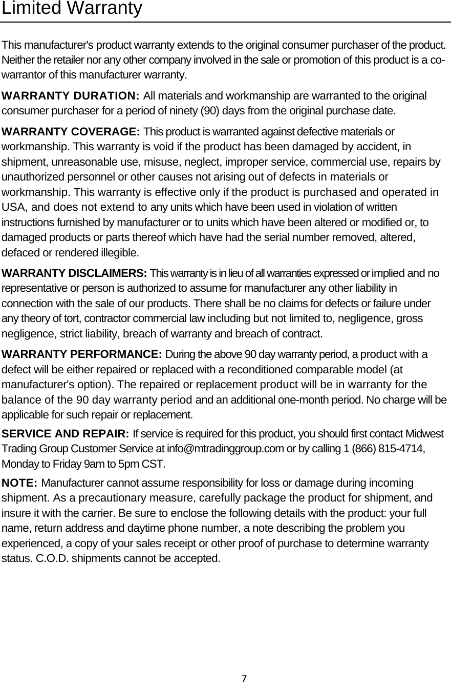7 Limited Warranty This manufacturer&apos;s product warranty extends to the original consumer purchaser of the product. Neither the retailer nor any other company involved in the sale or promotion of this product is a co-warrantor of this manufacturer warranty. WARRANTY DURATION: All materials and workmanship are warranted to the original consumer purchaser for a period of ninety (90) days from the original purchase date. WARRANTY COVERAGE: This product is warranted against defective materials or workmanship. This warranty is void if the product has been damaged by accident, in shipment, unreasonable use, misuse, neglect, improper service, commercial use, repairs by unauthorized personnel or other causes not arising out of defects in materials or workmanship. This warranty is effective only if the product is purchased and operated in USA, and does not extend to any units which have been used in violation of written instructions furnished by manufacturer or to units which have been altered or modified or, to damaged products or parts thereof which have had the serial number removed, altered, defaced or rendered illegible. WARRANTY DISCLAIMERS: This warranty is in lieu of all warranties expressed or implied and no representative or person is authorized to assume for manufacturer any other liability in connection with the sale of our products. There shall be no claims for defects or failure under any theory of tort, contractor commercial law including but not limited to, negligence, gross negligence, strict liability, breach of warranty and breach of contract. WARRANTY PERFORMANCE: During the above 90 day warranty period, a product with a defect will be either repaired or replaced with a reconditioned comparable model (at manufacturer&apos;s option). The repaired or replacement product will be in warranty for the balance of the 90 day warranty period and an additional one-month period. No charge will be applicable for such repair or replacement. SERVICE AND REPAIR: If service is required for this product, you should first contact Midwest Trading Group Customer Service at info@mtradinggroup.com or by calling 1 (866) 815-4714, Monday to Friday 9am to 5pm CST. NOTE: Manufacturer cannot assume responsibility for loss or damage during incoming shipment. As a precautionary measure, carefully package the product for shipment, and insure it with the carrier. Be sure to enclose the following details with the product: your full name, return address and daytime phone number, a note describing the problem you experienced, a copy of your sales receipt or other proof of purchase to determine warranty status. C.O.D. shipments cannot be accepted.  
