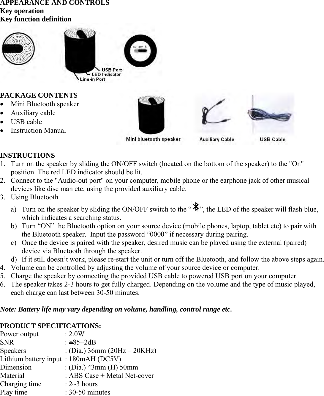 APPEARANCE AND CONTROLS Key operation Key function definition   PACKAGE CONTENTS  Mini Bluetooth speaker  Auxiliary cable  USB cable  Instruction Manual   INSTRUCTIONS 1. Turn on the speaker by sliding the ON/OFF switch (located on the bottom of the speaker) to the &quot;On&quot; position. The red LED indicator should be lit. 2. Connect to the &quot;Audio-out port&quot; on your computer, mobile phone or the earphone jack of other musical devices like disc man etc, using the provided auxiliary cable. 3. Using Bluetooth a) Turn on the speaker by sliding the ON/OFF switch to the “ ”, the LED of the speaker will flash blue, which indicates a searching status. b) Turn “ON” the Bluetooth option on your source device (mobile phones, laptop, tablet etc) to pair with the Bluetooth speaker.  Input the password “0000” if necessary during pairing. c) Once the device is paired with the speaker, desired music can be played using the external (paired) device via Bluetooth through the speaker. d) If it still doesn’t work, please re-start the unit or turn off the Bluetooth, and follow the above steps again. 4. Volume can be controlled by adjusting the volume of your source device or computer. 5. Charge the speaker by connecting the provided USB cable to powered USB port on your computer. 6. The speaker takes 2-3 hours to get fully charged. Depending on the volume and the type of music played, each charge can last between 30-50 minutes.  Note: Battery life may vary depending on volume, handling, control range etc.  PRODUCT SPECIFICATIONS: Power output    : 2.0W SNR     : &gt;85+2dB Speakers    : (Dia.) 36mm (20Hz – 20KHz) Lithium battery input  : 180mAH (DC5V) Dimension    : (Dia.) 43mm (H) 50mm Material    : ABS Case + Metal Net-cover Charging time   : 2~3 hours Play time     : 30-50 minutes     