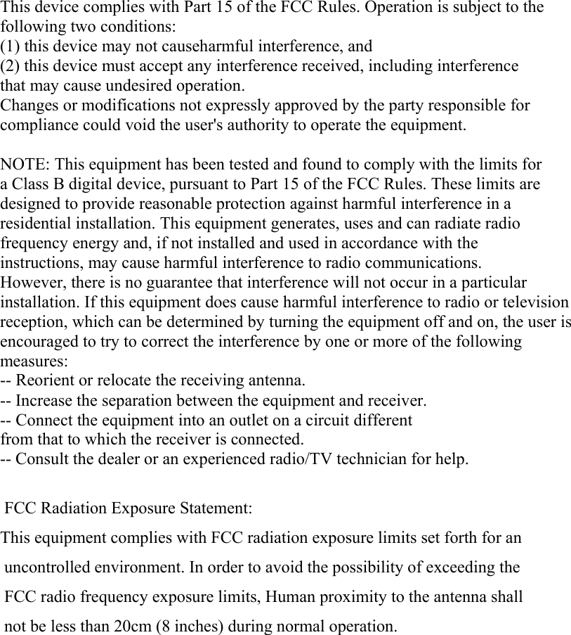  This device complies with Part 15 of the FCC Rules. Operation is subject to the following two conditions: (1) this device may not causeharmful interference, and (2) this device must accept any interference received, including interference that may cause undesired operation. Changes or modifications not expressly approved by the party responsible for compliance could void the user&apos;s authority to operate the equipment.  NOTE: This equipment has been tested and found to comply with the limits for a Class B digital device, pursuant to Part 15 of the FCC Rules. These limits are designed to provide reasonable protection against harmful interference in a residential installation. This equipment generates, uses and can radiate radio frequency energy and, if not installed and used in accordance with the instructions, may cause harmful interference to radio communications. However, there is no guarantee that interference will not occur in a particular installation. If this equipment does cause harmful interference to radio or television reception, which can be determined by turning the equipment off and on, the user is encouraged to try to correct the interference by one or more of the following measures: -- Reorient or relocate the receiving antenna. -- Increase the separation between the equipment and receiver. -- Connect the equipment into an outlet on a circuit different from that to which the receiver is connected. -- Consult the dealer or an experienced radio/TV technician for help.  FCC Radiation Exposure Statement:This equipment complies with FCC radiation exposure limits set forth for an uncontrolled environment. In order to avoid the possibility of exceeding the FCC radio frequency exposure limits, Human proximity to the antenna shall not be less than 20cm (8 inches) during normal operation.  