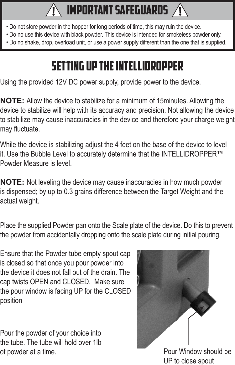 • Do not store powder in the hopper for long periods of time, this may ruin the device. • Do no use this device with black powder. This device is intended for smokeless powder only. • Do no shake, drop, overload unit, or use a power supply different than the one that is supplied. Using the provided 12V DC power supply, provide power to the device. NOTE: Allow the device to stabilize for a minimum of 15minutes. Allowing the device to stabilize will help with its accuracy and precision. Not allowing the device to stabilize may cause inaccuracies in the device and therefore your charge weight may uctuate. Important Safeguardssetting up the INTELLIDROPPERWhile the device is stabilizing adjust the 4 feet on the base of the device to level it. Use the Bubble Level to accurately determine that the INTELLIDROPPER™ Powder Measure is level.NOTE: Not leveling the device may cause inaccuracies in how much powder is dispensed; by up to 0.3 grains difference between the Target Weight and the actual weight.  Place the supplied Powder pan onto the Scale plate of the device. Do this to prevent the powder from accidentally dropping onto the scale plate during initial pouring.Ensure that the Powder tube empty spout cap is closed so that once you pour powder into the device it does not fall out of the drain. The cap twists OPEN and CLOSED.  Make sure the pour window is facing UP for the CLOSED positionPour Window should be UP to close spoutPour the powder of your choice into the tube. The tube will hold over 1lb of powder at a time. 