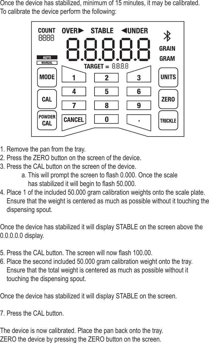 Once the device has stabilized, minimum of 15 minutes, it may be calibrated. To calibrate the device perform the following:1. Remove the pan from the tray.2. Press the ZERO button on the screen of the device. 3. Press the CAL button on the screen of the device.   a. This will prompt the screen to ash 0.000. Once the scale       has stabilized it will begin to ash 50.000.4. Place 1 of the included 50.000 gram calibration weights onto the scale plate.     Ensure that the weight is centered as much as possible without it touching the     dispensing spout. Once the device has stabilized it will display STABLE on the screen above the0.0.0.0.0 display.5. Press the CAL button. The screen will now ash 100.00.6. Place the second included 50.000 gram calibration weight onto the tray.     Ensure that the total weight is centered as much as possible without it     touching the dispensing spout. Once the device has stabilized it will display STABLE on the screen.7. Press the CAL button.The device is now calibrated. Place the pan back onto the tray. ZERO the device by pressing the ZERO button on the screen.