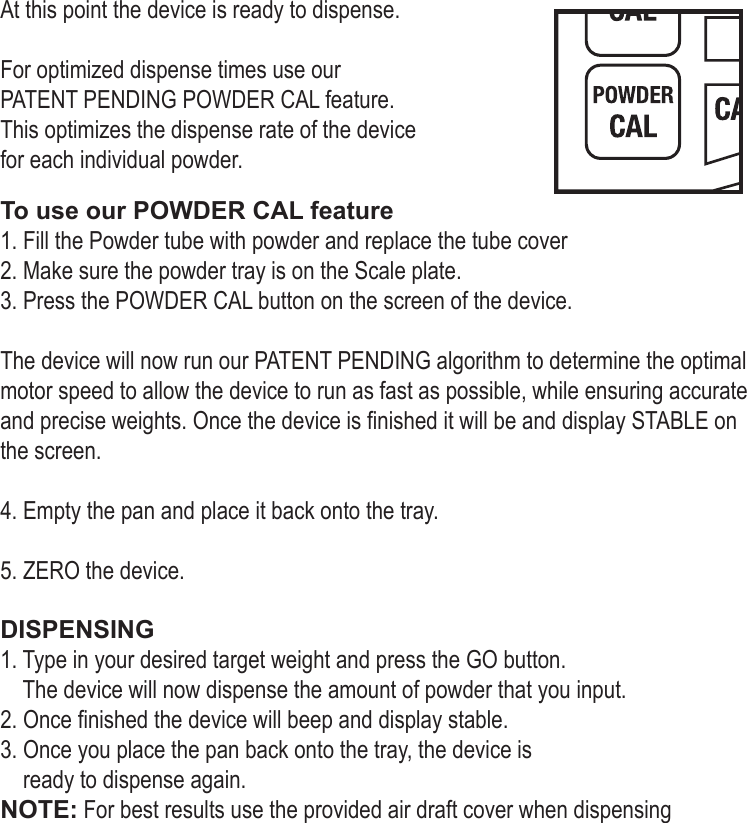 At this point the device is ready to dispense. For optimized dispense times use our PATENT PENDING POWDER CAL feature. This optimizes the dispense rate of the device for each individual powder. To use our POWDER CAL feature 1. Fill the Powder tube with powder and replace the tube cover2. Make sure the powder tray is on the Scale plate.3. Press the POWDER CAL button on the screen of the device. The device will now run our PATENT PENDING algorithm to determine the optimal motor speed to allow the device to run as fast as possible, while ensuring accurate and precise weights. Once the device is nished it will be and display STABLE on the screen. 4. Empty the pan and place it back onto the tray. 5. ZERO the device. DISPENSING1. Type in your desired target weight and press the GO button.     The device will now dispense the amount of powder that you input. 2. Once nished the device will beep and display stable.  3. Once you place the pan back onto the tray, the device is     ready to dispense again. NOTE: For best results use the provided air draft cover when dispensing