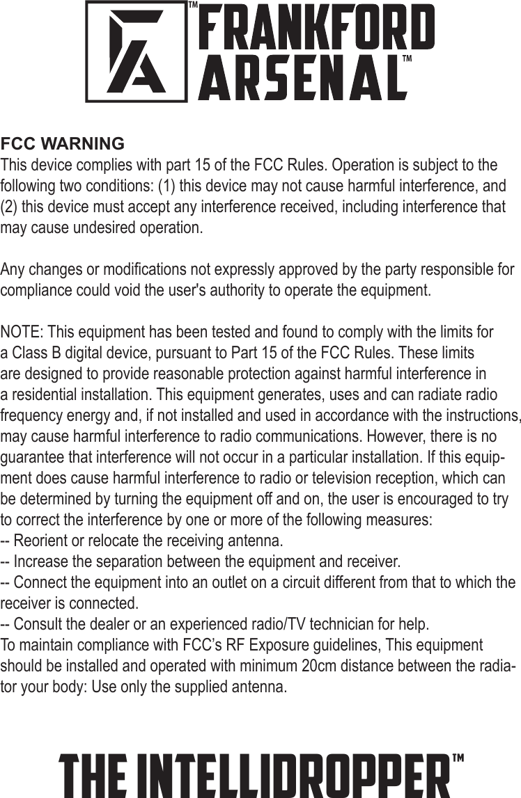 the INTELLIDROPPER™FCC WARNINGThis device complies with part 15 of the FCC Rules. Operation is subject to the following two conditions: (1) this device may not cause harmful interference, and (2) this device must accept any interference received, including interference that may cause undesired operation.Any changes or modications not expressly approved by the party responsible for compliance could void the user&apos;s authority to operate the equipment.NOTE: This equipment has been tested and found to comply with the limits for a Class B digital device, pursuant to Part 15 of the FCC Rules. These limits are designed to provide reasonable protection against harmful interference in a residential installation. This equipment generates, uses and can radiate radio frequency energy and, if not installed and used in accordance with the instructions, may cause harmful interference to radio communications. However, there is no guarantee that interference will not occur in a particular installation. If this equip-ment does cause harmful interference to radio or television reception, which can be determined by turning the equipment off and on, the user is encouraged to try to correct the interference by one or more of the following measures:-- Reorient or relocate the receiving antenna.-- Increase the separation between the equipment and receiver.-- Connect the equipment into an outlet on a circuit different from that to which the receiver is connected.-- Consult the dealer or an experienced radio/TV technician for help.To maintain compliance with FCC’s RF Exposure guidelines, This equipment should be installed and operated with minimum 20cm distance between the radia-tor your body: Use only the supplied antenna.