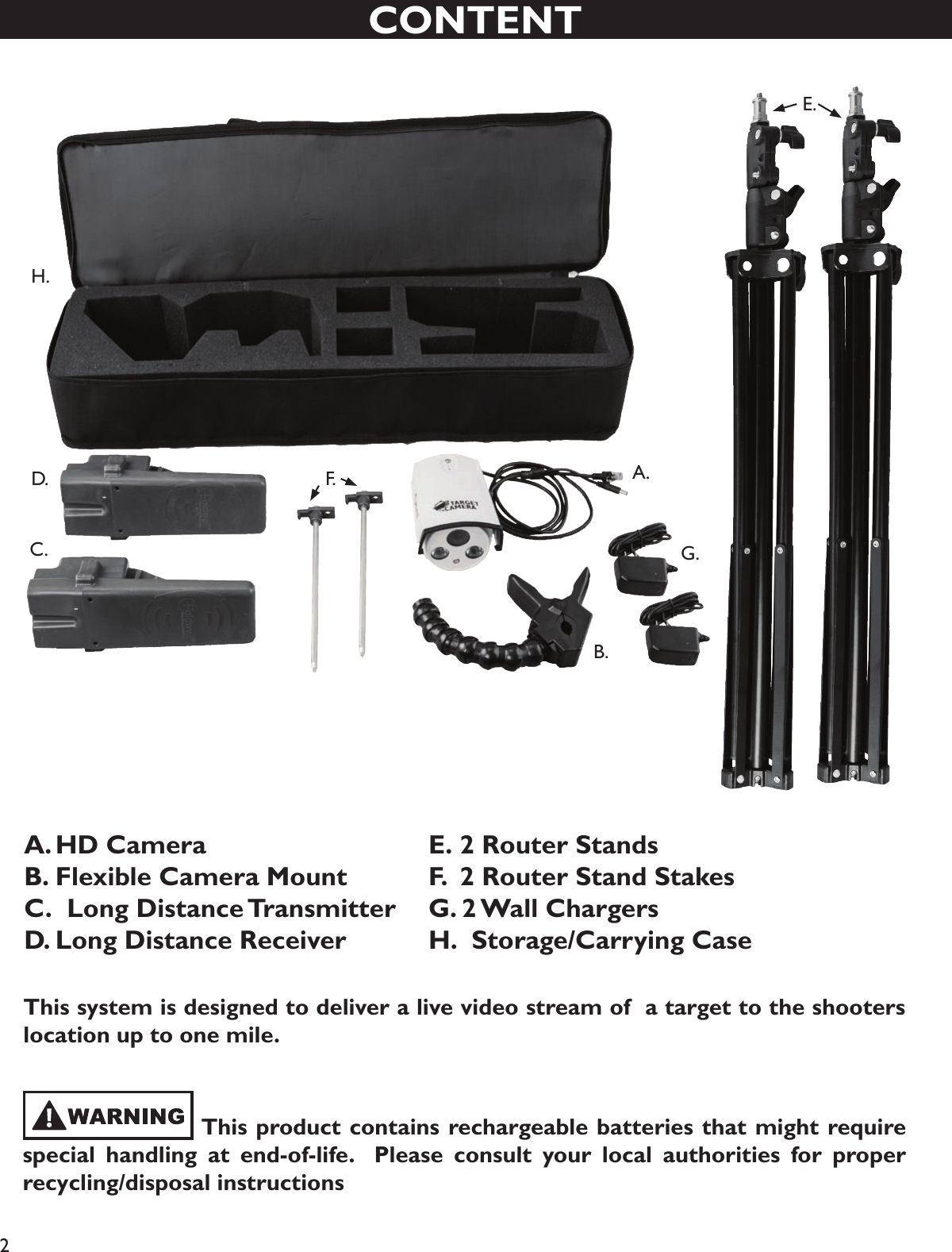 2CONTENTA. HD CameraB. Flexible Camera MountC.  Long Distance TransmitterD.  Long Distance ReceiverE.  2 Router StandsF.  2 Router Stand StakesG. 2 Wall ChargersH.  Storage/Carrying CaseA. B. C . D. E.F.G.H.      This product contains rechargeable batteries that might require special handling at end-of-life.  Please consult your local authorities for proper recycling/disposal instructionsThis system is designed to deliver a live video stream of  a target to the shooters location up to one mile.