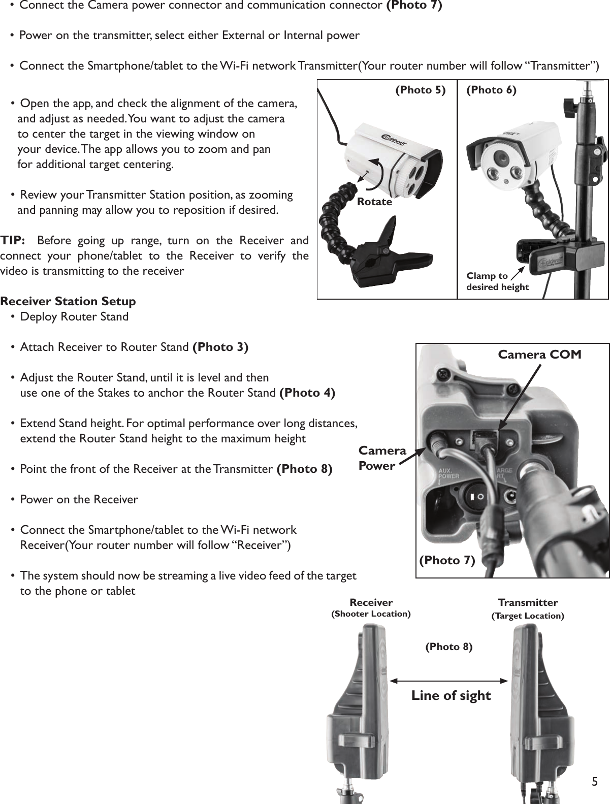 5Transmitter (Target Location)Receiver (Shooter Location)   • Connect the Camera power connector and communication connector (Photo 7)   • Power on the transmitter, select either External or Internal power    • Connect the Smartphone/tablet to the Wi-Fi network Transmitter(Your router number will follow “Transmitter”)Rotate(Photo 5) (Photo 6)Clamp to desired height(Photo 7)CameraPowerCamera COM(Photo 8)Line of sight   • Open the app, and check the alignment of the camera,     and adjust as needed. You want to adjust the camera     to center the target in the viewing window on     your device. The app allows you to zoom and pan     for additional target centering.   • Review your Transmitter Station position, as zooming     and panning may allow you to reposition if desired. TIP:   Before going up range, turn on the Receiver and connect your phone/tablet to the Receiver to verify the video is transmitting to the receiverReceiver Station Setup  • Deploy Router Stand   • Attach Receiver to Router Stand (Photo 3)   • Adjust the Router Stand, until it is level and then     use one of the Stakes to anchor the Router Stand (Photo 4)   •  Extend Stand height. For optimal performance over long distances,     extend the Router Stand  height to the maximum height  • Point the front of the Receiver at the Transmitter (Photo 8)  • Power on the Receiver  • Connect the Smartphone/tablet to the Wi-Fi network     Receiver(Your router number will follow “Receiver”)  •  The system should now be streaming a live video feed of the target     to the phone or tablet