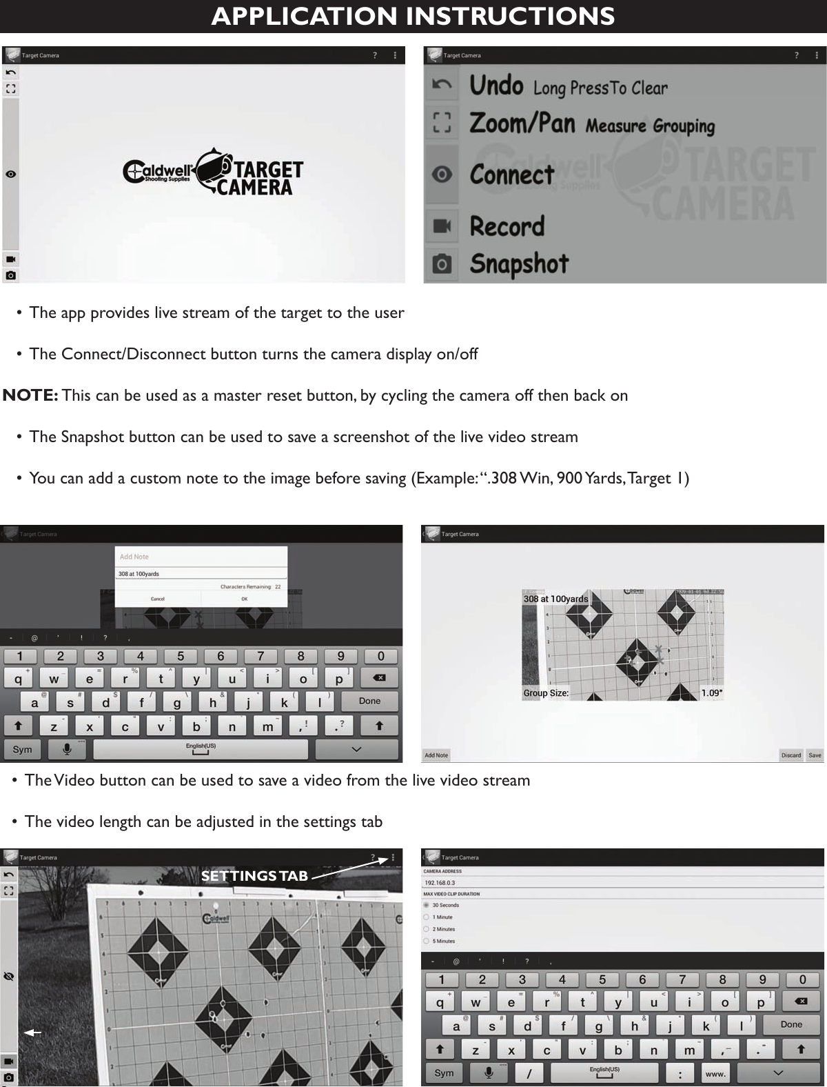 6APPLICATION INSTRUCTIONS  •  The app provides live stream of the target to the user  • The Connect/Disconnect button turns the camera display on/off NOTE: This can be used as a master reset button, by cycling the camera off then back on  • The Snapshot button can be used to save a screenshot of the live video stream  • You can add a custom note to the image before saving (Example: “.308 Win, 900 Yards, Target 1)  • The Video button can be used to save a video from the live video stream  • The video length can be adjusted in the settings tabSETTINGS TAB