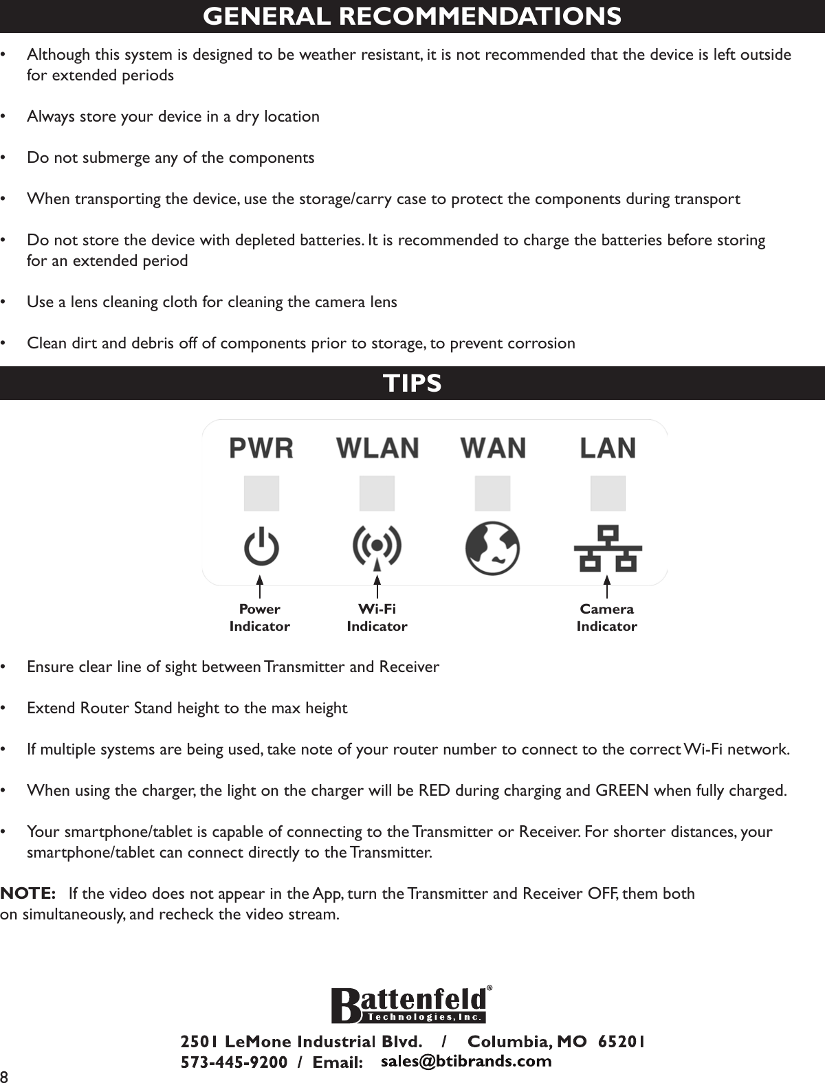 8GENERAL RECOMMENDATIONS•  Although this system is designed to be weather resistant, it is not recommended that the device is left outside   for extended periods•  Always store your device in a dry location•  Do not submerge any of the components•  When transporting the device, use the storage/carry case to protect the components during transport•  Do not store the device with depleted batteries. It is recommended to charge the batteries before storing       for an extended period•  Use a lens cleaning cloth for cleaning the camera lens•  Clean dirt and debris off of components prior to storage, to prevent corrosionTIPSPower Indicator Wi-FiIndicatorCameraIndicator•  Ensure clear line of sight between Transmitter and Receiver•  Extend Router Stand height to the max height•  If multiple systems are being used, take note of your router number to connect to the correct Wi-Fi network.•  When using the charger, the light on the charger will be RED during charging and GREEN when fully charged.•  Your smartphone/tablet is capable of connecting to the Transmitter or Receiver. For shorter distances, your   smartphone/tablet can connect directly to the Transmitter.NOTE:   If the video does not appear in the App, turn the Transmitter and Receiver OFF, them both on simultaneously, and recheck the video stream.
