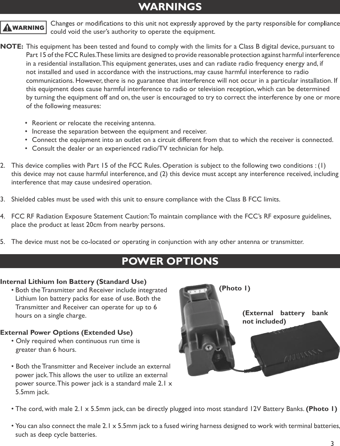 3WARNINGSNOTE:  This equipment has been tested and found to comply with the limits for a Class B digital device, pursuant to     Part 15 of the FCC Rules. These limits are designed to provide reasonable protection against harmful interference     in a residential installation. This equipment generates, uses and can radiate radio frequency energy and, if     not installed and used in accordance with the instructions, may cause harmful interference to radio     communications. However, there is no guarantee that interference will not occur in a particular installation. If     this equipment does cause harmful interference to radio or television reception, which can be determined     by turning the equipment off and on, the user is encouraged to try to correct the interference by one or more     of the following measures:    •Reorient or relocate the receiving antenna.    •Increase the separation between the equipment and receiver.    •Connect the equipment into an outlet on a circuit different from that to which the receiver is connected.    •Consult the dealer or an experienced radio/TV technician for help.2. This device complies with Part 15 of the FCC Rules. Operation is subject to the following two conditions : (1) this device may not cause harmful interference, and (2) this device must accept any interference received, including interference that may cause undesired operation.3. Shielded cables must be used with this unit to ensure compliance with the Class B FCC limits.4. FCC RF Radiation Exposure Statement Caution: To maintain compliance with the FCC’s RF exposure guidelines, place the product at least 20cm from nearby persons.5. The device must not be co-located or operating in conjunction with any other antenna or transmitter.could void the user’s authority to operate the equipment.POWER OPTIONSInternal Lithium Ion Battery (Standard Use)•Both the Transmitter and Receiver include integrated   Lithium Ion battery packs for ease of use. Both the   Transmitter and Receiver can operate for up to 6   hours on a single charge.External Power Options (Extended Use)• Only required when continuous run time is         greater than 6 hours.• Both the Transmitter and Receiver include an external   power jack. This allows the user to utilize an external   power source. This power jack is a standard male 2.1 x   5.5mm jack. •The cord, with male 2.1 x 5.5mm jack, can be directly plugged into most standard 12V Battery Banks.  (Photo 1)•You can also connect the male 2.1 x 5.5mm jack to a fused wiring harness designed to work with terminal batteries,   such as deep cycle batteries.(Photo 1)(External battery bank not included)