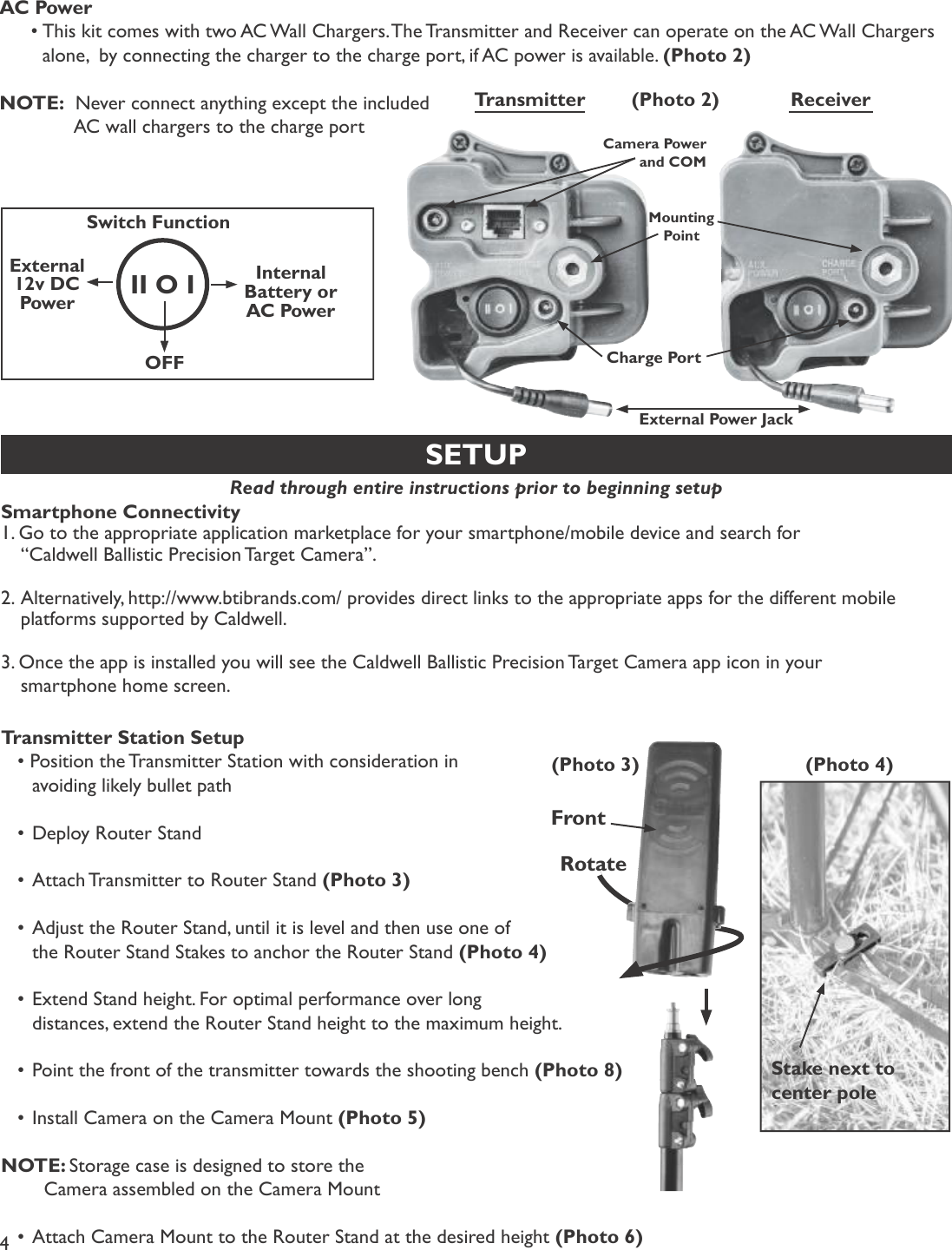 4SETUPRead through entire instructions prior to beginning setup Smartphone Connectivity ïò Ù± ¬± ¬¸» ¿°°®±°®·¿¬» ¿°°´·½¿¬·±² ³¿®µ»¬°´¿½» º±® §±«® -³¿®¬°¸±²»ñ³±¾·´» ¼»ª·½» ¿²¼ -»¿®½¸ º±® •Ý¿´¼©»´´ Þ¿´´·-¬·½ Ð®»½·-·±² Ì¿®¹»¬ Ý¿³»®¿Œò îòß´¬»®²¿¬·ª»´§ô ¸¬¬°æññ©©©ò¾¬·¾®¿²¼-ò½±³ñ °®±ª·¼»- ¼·®»½¬ ´·²µ- ¬± ¬¸» ¿°°®±°®·¿¬» ¿°°- º±® ¬¸» ¼·ºº»®»²¬ ³±¾·´» °´¿¬º±®³- -«°°±®¬»¼ ¾§ Ý¿´¼©»´´ò íò Ñ²½» ¬¸» ¿°° ·- ·²-¬¿´´»¼ §±« ©·´´ -»» ¬¸» Ý¿´¼©»´´ Þ¿´´·-¬·½ Ð®»½·-·±² Ì¿®¹»¬ Ý¿³»®¿ ¿°° ·½±² ·² §±«® -³¿®¬°¸±²» ¸±³» -½®»»²òTransmitter Station Setup• Position the Transmitter Station with consideration in   avoiding likely bullet path•Deploy Router Stand•Attach Transmitter to Router Stand (Photo 3)•Adjust the Router Stand, until it is level and then use one of   the Router Stand Stakes to anchor the Router Stand (Photo 4)•Extend Stand height. For optimal performance over long   distances, extend the Router Stand height to the maximum height.•Point the front of the transmitter towards the shooting bench (Photo 8)•Install Camera on the Camera Mount (Photo 5)NOTE: Storage case is designed to store the    Camera assembled on the Camera Mount•Attach Camera Mount to the Router Stand at the desired height (Photo 6)(Photo 3) (Photo 4)RotateStake next to center poleTransmitter ReceiverCharge PortII O ISwitch FunctionExternal12v DC PowerInternalBattery or AC PowerOFFMountingPointAC Power•This kit comes with two AC Wall Chargers. The Transmitter and Receiver can operate on the AC Wall Chargers   alone,  by connecting the charger to the charge port, if AC power is available.  (Photo 2)NOTE:  Never connect anything except the included     AC wall chargers to the charge port(Photo 2)FrontExternal Power JackCamera Power and COM